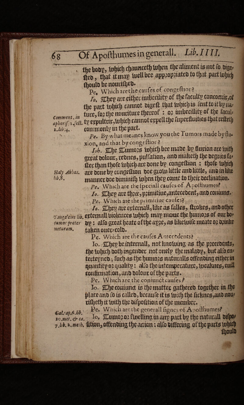 . the bony, tubich chaunceth when the aliment is not fo dige- fren, that itmay twell bee appopiated to that part tobich fhould be nourtihea. Pe, Whicharethe caufes of congeftior? | To, hey ave citherimbertlity of the faculty concoctuiy, of the part twhich cannot vigelt that mbicy 1s fent fo tt by nae ‘ia iend jy SUED fo2 the nouriture thereof : 02 tnibecillity of the facut aphorif. 2.{eét. tY erpultrir,tubich caririot eppell the fuperfluities that retteth rub4.. commonly wi the part. : su . Pew By-w hat meanes know youtne Tumors ade by flys xion, and that by congeftion? ) 3 Loh. The Humors twhich bee mave bp flurton are with aveat polour, resnes, pullation, and maketh the pegrers far fer than thofe iuhich ave done by congettion : thole tubich Raly Abbas. ave doneby concefiton poe grotalittic andlittle, ansinlike Lod. manner doe Diminifh Inben they comme fo Cher declinakon. _. Pee Which are the {peciall caufes of Apofthumes? Jo. They ave thre, primiitine, antecedent, and comune. . Pee Which are the primitinue caules?. Arson siete Fo. hey are external, like as falles, frokes, and other raneateius io, epternall violences tubich map moue the hunters of our bos tamor preter DY? alfo qreat heate ofthe ape, as likeiuile meate a2 Dmnke natura, fakenoucr-cold. oi: Sea Pe. Which are the caufes Antecedents? mor. lo. Shey beinternail, not knowing as the precenents, the tubich aothinaender not snetp the malady, but alio en tertepnen; fuch as fhe humozs naturalls offending erther at quantitpo2 quality: allo fhe intemperature, weaknes, cui corvifirmation, aia polour of the parts. Pe. Whicharethe coniunct caules ? “ite oan lo. Dheconiune is thematter gathered together in the place and fo ig cailed, Decauie it ts tuith the ficknes and nou rifheth it with the dilpotition of the member. | Gal.rap.6.bb. Pe. Which arethe general fiones of Apotthumes? 7ub.2. meh, Thon, offending the actor; al{o viffering of the parts aha | | {gould . 