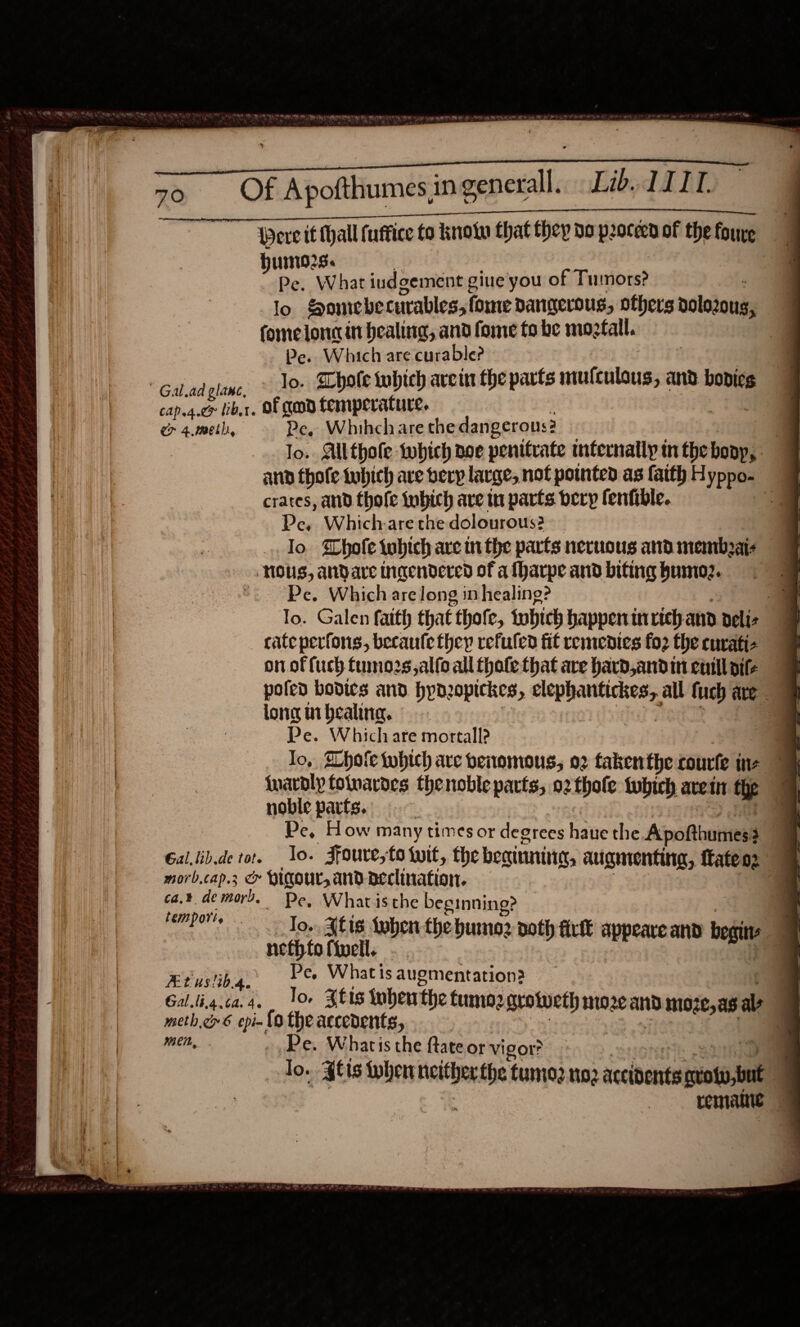 Pere tf Mall (uffice to know that they do proceed of thefoure | Hurn025. | Pe. What iudgement gine you of Tumors? . lo Somebe curables, fome dangerous, others rolozous, ) fomelonc in healing, and fome fo be mogfall. 4 Pe. Which are curable? “Géladglane: “AP Thole which arein fhe parts amaseetoaipa and bodicg cap.g.co libs. Of geod temperature. er 4, meth, Pe. Whihchare the dangerous? lo. Ailthole which aoe penitvate internally inthebonp,. 9 and thofe tubich ave bery large, not pointed as faith H yppo- crates, and thofe tubich are iu parts bery fenfible. if Pe, Which-are the dolourous? Jo Whole tubich are inthe parts neruous and membzais Nous, andare incendered of a fharpe and biting bumo2. *. Pe. Which are long in healing? To. Galen fatth that thofe, iwhich happenin rich and delis cate perfons, becaufe they refuled fit remedies fo2 the cuvati- on of fuch fnno2s,alfoall thole that are hard,andin culos poled bodies and hynzopickes, ements all hag ate _ long inbealing. | Pe. Which ate mortall? | | Jo, SLhote which are benomous, 02 takenthe courte ine {nardly folvardes thenoble parts, 02 thofle tubich aretn the noble parts. Pe, How many times or degrees haiie the Apofthumess 3 Gal.lib.de tor. lo. Ffoure,to wit, the beainnite, augmenting, {fate o2 morb.cap.3 &amp; Hicour, and declination. ca.¥ demors, Pe, Whatisthe beginning? : . soi ake Jo. Atte then the bunoz doth fir appeare and beg REURE Pa Whats augmentation? _@ Gal.lig.ca.4, 10+ Jtis tuhenthe tumoz grotweth moze and moze,as ale meth.rs epi-{o the accedents, | are 1 mein, Pe. Whatis the ftate or vigor? lo. gts wher neither fhe tumo2 no2 accidents cvoty, but 4 : reniane 