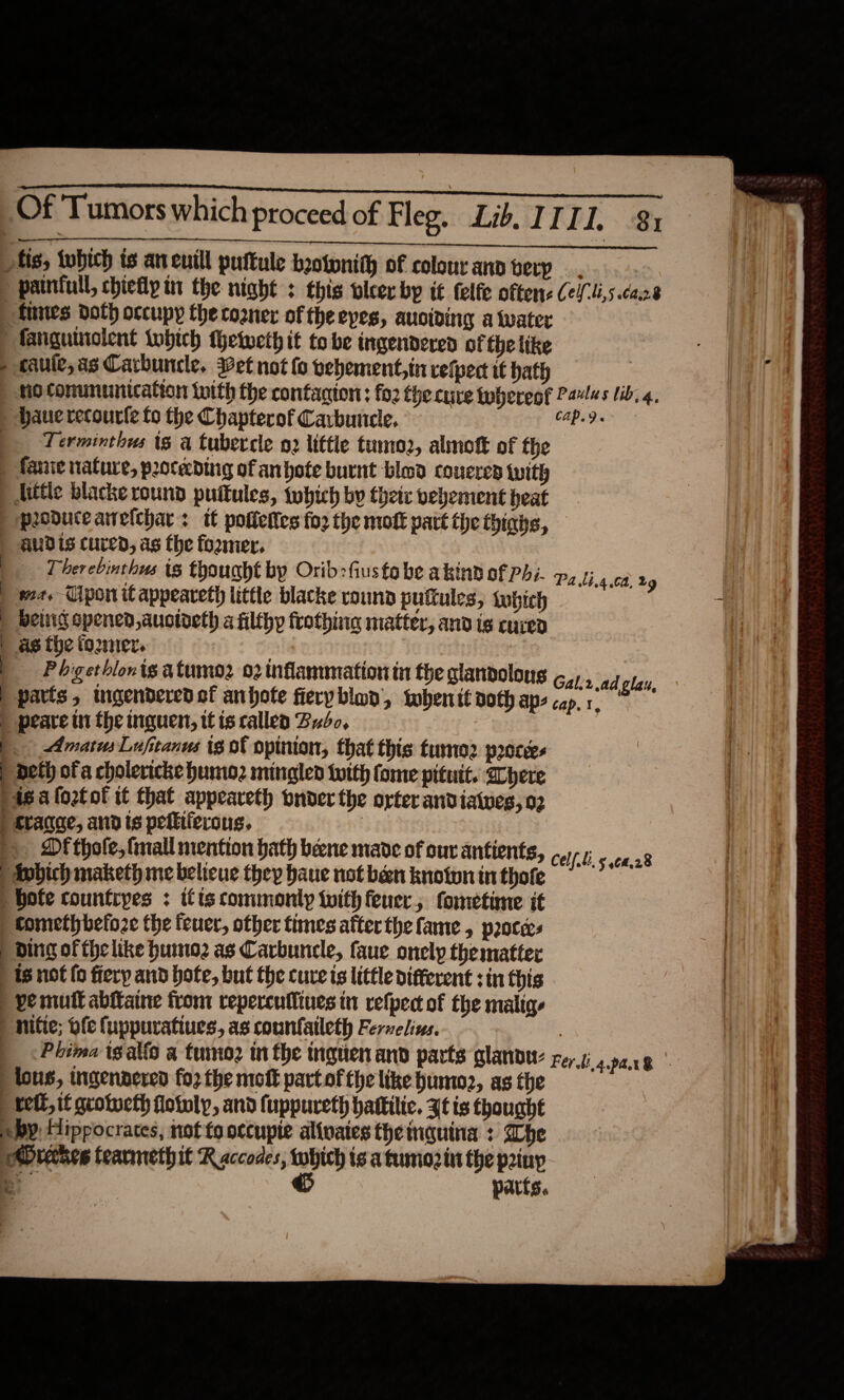  Of Tumors which proceed of Fleg, Lib, ITII, 81 otis, tubich ts aneutll puftule botonith of colour ano berp painfull, chiefly in the night : this vlcer bp i€ felfe oftere Cel li,s.caze tunes doth occupy the cozner of the eyes, auoiding a twater fanguincient tobich thetweth it tobe ingendered of the like cauie,as Carbuncle. et not fo vehement, in velpect tt hath : fi. tio ConunUMication iwith the contagion: fo2 the cure whereof Paes lib. 4, haue recourfe fo the Chapterof Cavbunele, Cap. 9 « | Terminthus ts a tubercle o2 little tumo2, almott of the : ) fanie nature, proceeding of anbote burnt blod couered with : Atttie blacke round puftules, twhich by theic vehement heat ) peoduceairelchar: tt poflettes fo2 the mott part the thinhs, | aUdis cured, as fhe foomer., Therebinthus (8 fpought by Orid:fusfa be akind of PA:. wa. Cipon it appeareth littie blacke round putules, tubtch | beluig opened, auotoeth a filthy frothing matter, and is cure | ag the tomer. | | Pbgetblonig atumo2 02 inflammation in the glandolons Gal:r.ad play, | parts, ingenderedof anbhote fierybloy, twhenit doth aps cap. 1. | peare in the inguen, tt is callea Bro, | | AmatusLufitanus tg of opinion, that this fume proces | beth of a cholericke humio2 mingled totth fome pituit. here Pisa loztol it that appeareth onder the orter andiaives,o2 | craqae, and is peltifercus. | &gt; Df thole, fnall mention hath bene made of our antients, Apbich maketh me belicue they haue not been knotwn in thofe hofe countryes : itis commonly with fener, fometime it Cometh before the feuer, other times atterthe fame , p2occes | ding of fhe like humo2 as Carbuncle, faue onely thematter ) is not fo fiery and bote, but the cure ts little different sin this | | ve mutt abftaine from repercufltues in refpect of the malige | | nifte; ofe fuppuratiues, as counfaileth Ferwelins. | | &lt;Phima ie alto a tumo2 in the nguen and parts glandu- Ferdia par lous, ingennered fo2 the mot partof the like humoz, as the | reit, if grotucth flotely, and fuppureth battilic. Zt is thought by: Hippocrates, not fo occupie alivates theinquina : Whe breches tearmethit Raccodes, ge is a fumiozin the piuy »* ‘ parts.                              % Pa lt.4 0a, 2g Celf. ti, &gt; 964,28 ‘ be, 