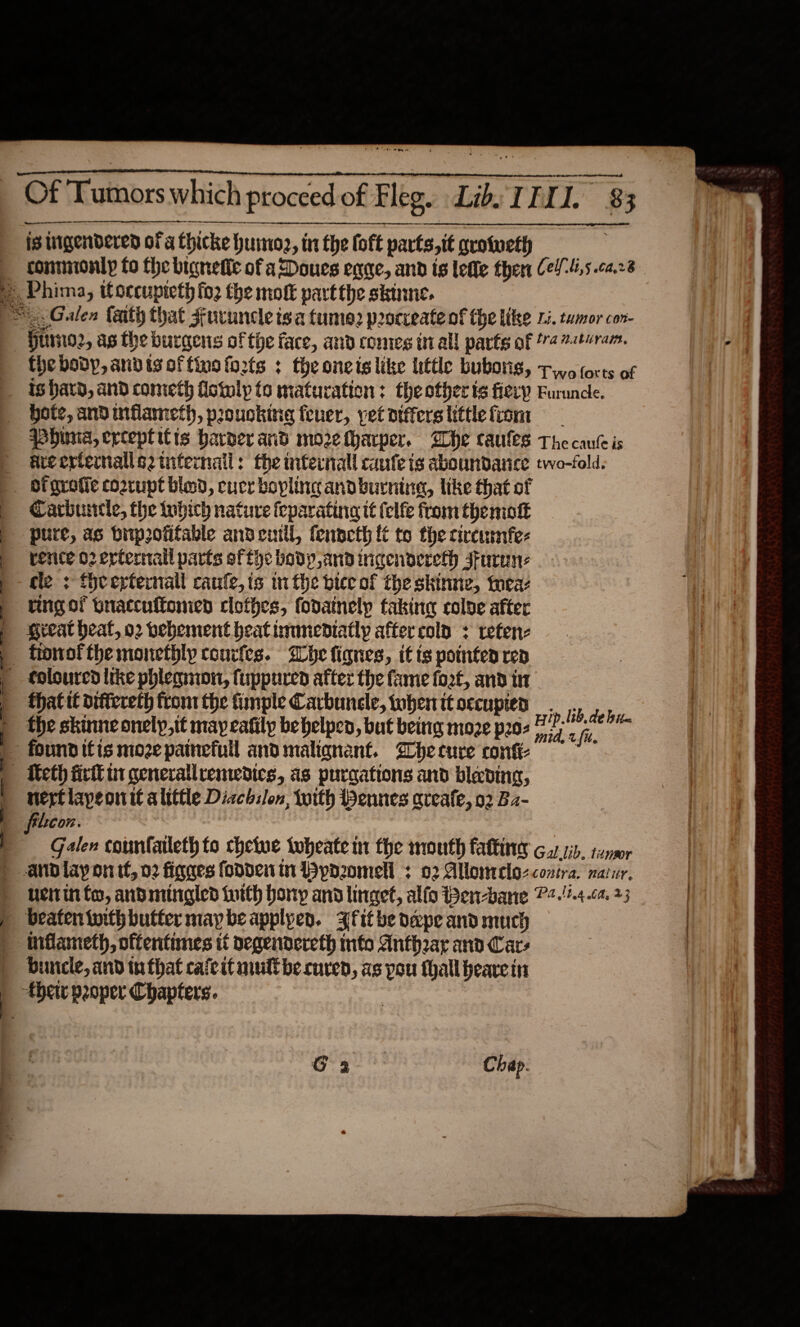   wm is tigendered oF a Chicke huro2, in the loft parts,it grotveth conmionly fo the bignetic of aDoues egge, and is lefle ther Ce4-4,5.ca.28 the body, andisoftinafozrts : theoneis like little bubons, +5 forts of is hard, and cometh fictulp to maturation: the other ts fiery Furunce. Hote, and mflameth, prouokine feuer, yet otfferslittlefiom qhuna, erceptitis harder and more tharper. Whe caules The canleis arerrfernalleztuternail: the nternall caufe is aboundance two-fold. Carhirrcle, the tubich nature feparating tt (clfe from themott pure, as biiprofifable andemil, fenpeth it to the circusmfe- rence 02 erternail parts efthe body and inqenoereth sFurun: cle: fhcerternall canfe,is inthe biceof the skinne, toca: ring of bnaccuftomed clofhes, fodainelp taking coloe after Reeat heat, o2 bebement beat immediatly after cola &lt; retenz fionof the monethly conrfes. ihe lignes, if ts pointen rep thatit oiftereth tronr the imple Carbuncle, wwhenttoccupied Phe. the skinne onely,it may cafily be belpcn, but being moze pros 22 7 nerf lapeonit alittle Dicch:lon, toith ennes areafe, 02 Bz- filicon. : Galen counfatleth to chetue tobeate m the mouth fafting 6.7.1. tener  Ue in fo, andmingled foith bony and linget, alfo Ben-bane P+.!2.4.ca. 23 inflameth, oftentimes it oegendereth info Antheay and Cars Duncle, and tn that caicit mull be curen, as pou thall bearein Chap. 