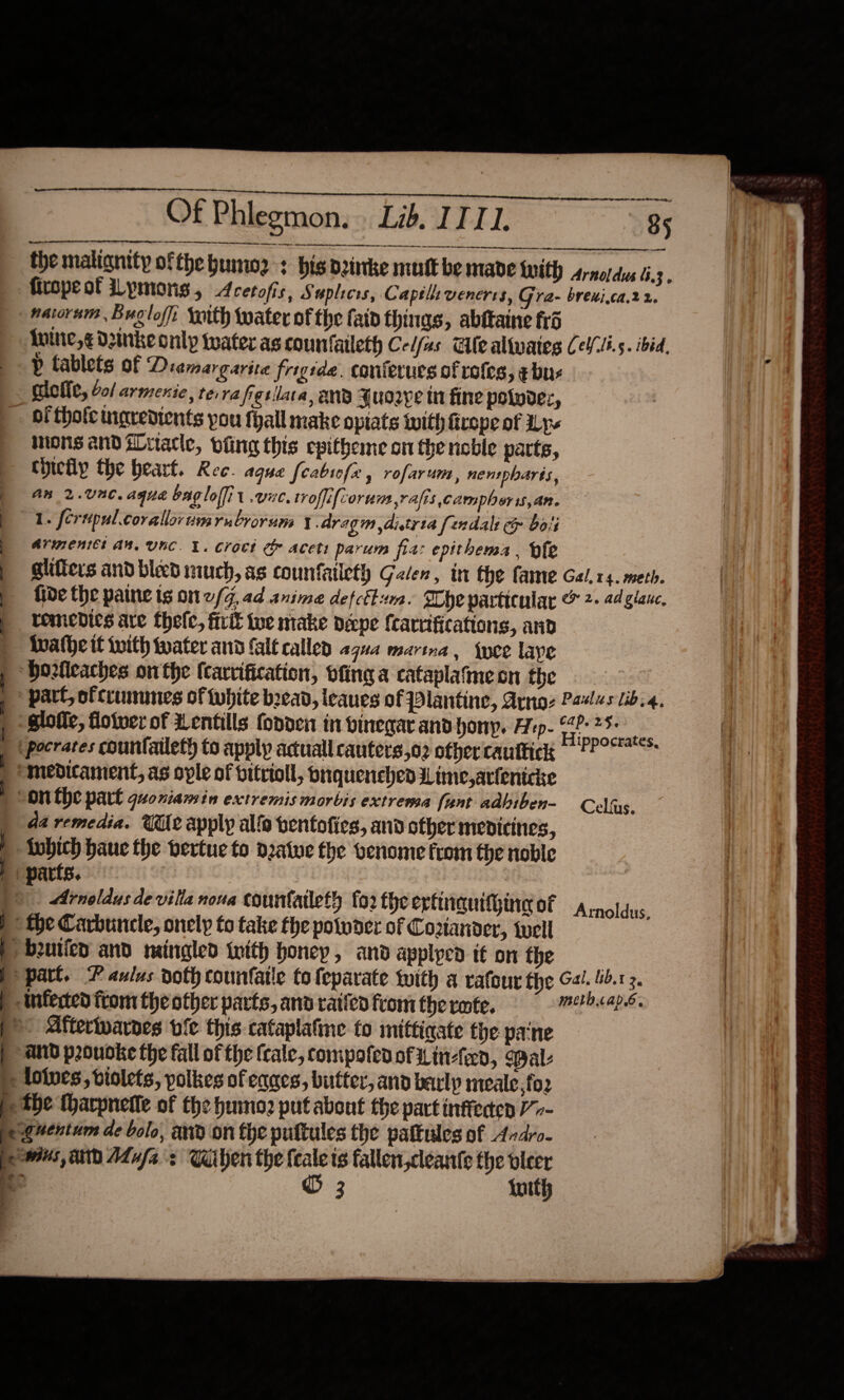  ie ON ee ee Of Phlegmon. Lib. ITT. 85 tt sateen inet     ne nee. the malignity ofthe bumoz : his drinke mutt be made twith arnoidus 6.3,  {uine,¢ Denke only water as countaileth Ce/fas Ale altwates Lel/li.s. ibid, p tablets of Diamargarita frigtde. conierucs of rofes, ¢ bu: | { | | y a a mons andiLuacle, oiling this epitheme on the noble parts, thictp the beart. Ree. aque feabtofe , rofarum, nenspharts, an 2.Unc. aque bagloffit vic, troffifcorum vais campboris,an. 1. crupul.corallor nim rubvorum Y Aragm dityta fundali ep boii Arweniet Aw, UUuC. 1. Croct &amp;&amp; aceti parum fia: epithems . ofe glifters and bleed much, as counfaileth Galen, in the fame Gal.r4. meth. fide the paine tg on 2/4, ad anime defcflm. Whe particular &amp; 2- 2d glanc, remedies are thele, frit tue make pepe fcarrifications, and Iwathe if with tater and falt callen agua marina, {yee lave slofie, floiver of Lentils fonden in vinegar and hony. Hep. “4? 25- da remedia. Wile apply alfa bentofies, and other mepicines, Lobich haue the bertue to dalue fhe venome from the noble Arnoldus de villa noua courtailet? fo2 fhe erfinquitgineg of Arnoldus, part. Paulus doth countatle to feparate with a rafour the Gal. 4.13. Aftertwarnes bie this cataplafme to mittiqate the pane be |  