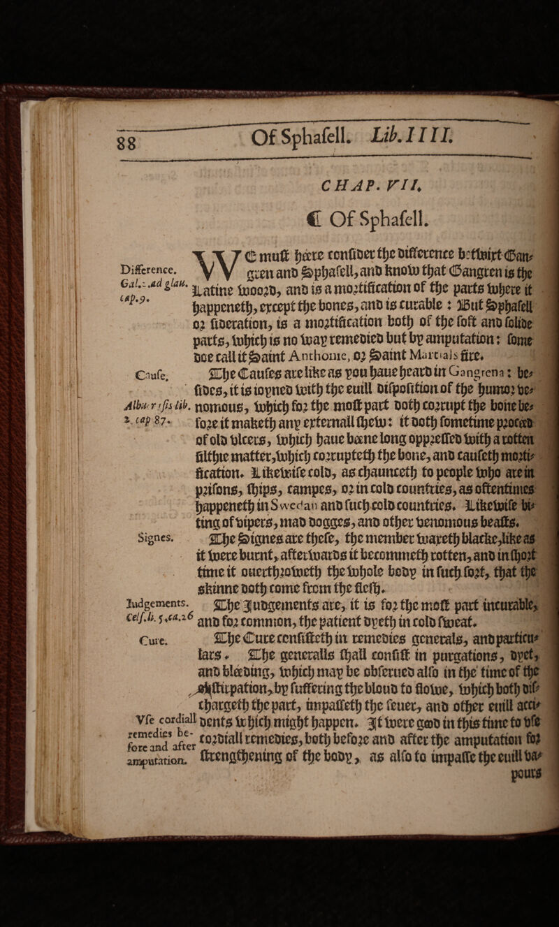 CHAP.VII, @ Of Sphafell. C mutt here confider the difference betivirt Ganz Difference. V svenand Sphatell, and know that Oangren ig the oe ad giah y sting {noogd, andis a moztification of the parts there it | et happeneth, except the bones, and ts curable : IBut Sphatell 02 fideration, ts a moatification both of the foft and ioline parts, fubich is no iway remedied but by amputation: fome doe callit Saint Anthonie, 02 Saint Martials fire, Cauke. The Caules arelike as pou haue heardin Gangrenay her fides, itig iopnen teith the eutll dtfpofttion.of the humo2 ver 4 Albir vfs tiv. nomous, tobich fo2 the mo part doth corrupt the bone bes &gt; +. 649 87~ fore if maketh any erternail ety: tt doth fometime peoted | of ola bleers, {obich baue bene long oppetiled twith a rotten filthie matter, which cozrupteth the bore, and caufeth morte fication. Liketutie cold, as chaunceth to people Inbo areit © pifons, hips, campes, 02 1n cold countries, as oftentimes happeneth in Swedan andfuchcoldcountries. dLiketuile by tinc of bipers, mad dDoaaes, and other benomous beatts. — Signes. She Siqnesare thele, the member wareth blacke,likeas &gt; it {vere burnt, afterinards tt becommeth rotten, and inthort time it ouerthoincth the ivbole beny in fuch fot, that he = skinne doth come from the ficth. | ei udgements. Whe Judgements are, it is fo2 the motE part incurable; Celf.ti. 5464.26 sun for commion, the patient dpeth in cold fweat. ) Cure. Che Cure cenfificth it remedies generals, andparticus lars. he generalis hall confift in purgations, oyety and blebuig, tobich may be obferned alfo in the timeot he /AMMirpation, by fuffering the bloud fo floive, tohich both ul? ___thargeth the part, tmpatieth the fever, and other enill ater Vie cordiall nents iohich might happen. Jf ivere qed in this tine fo He ee sca co2dtall remedies, both befoze and after the amputation fo? amputation. firengthening of the body, as alfo fo unpafie the a pours 