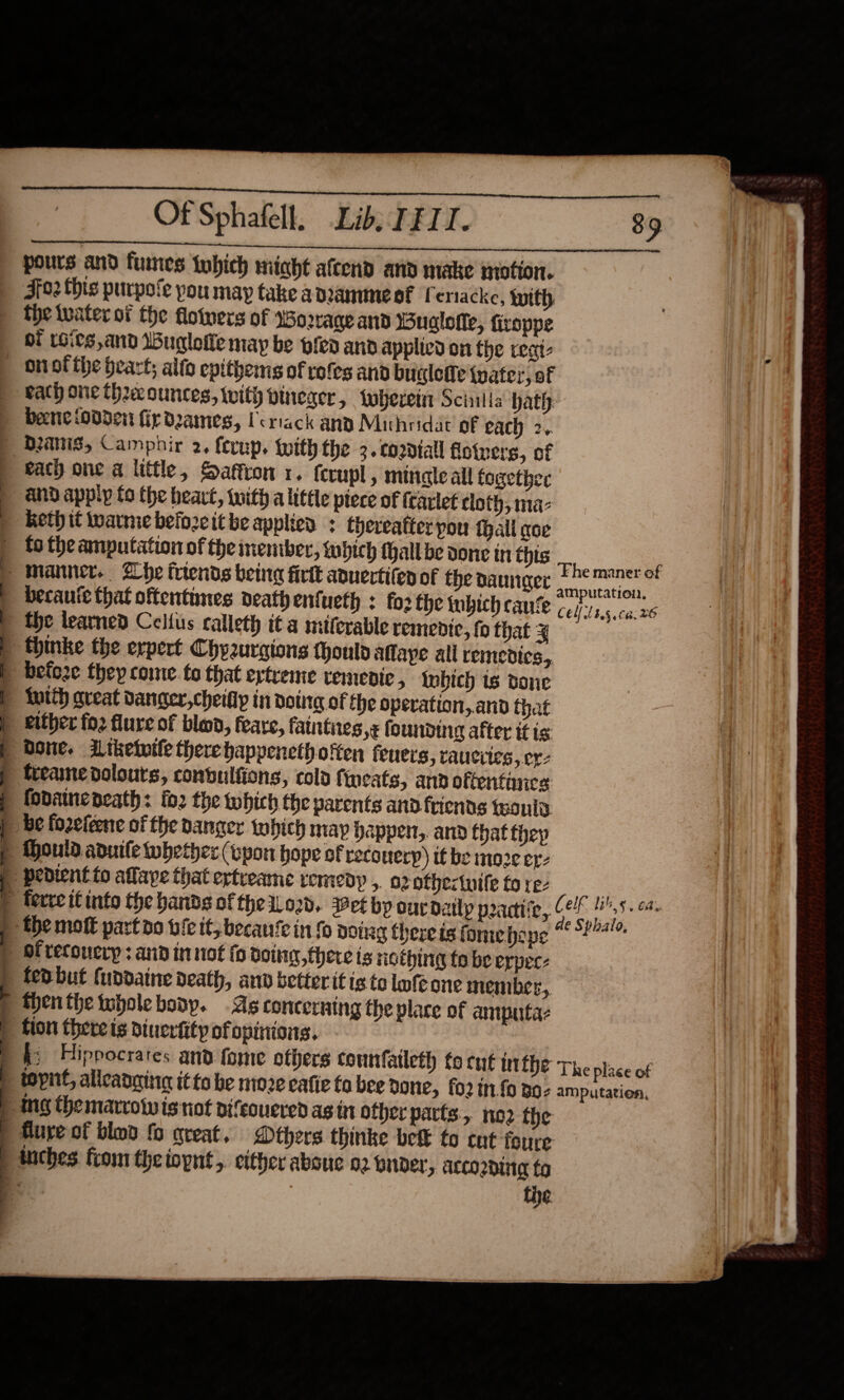  Of Sphafell, Lib. LEII. 89 pours and fumes twhich miaht afcend and make mation. F02 this purpole pou may take adrammesf Cenacke, with tie water of the floivers of Wo2rrage and Wuglefle, firoppe oi 1Gits,and Budloiie may be bfed and applied on the reat _ onofthe heart; alto epithems of rofes and buglefe tater, of bach one thax ounces, with pineser , Where Scilla hath: bene oddei fir duames, Ueriack any Mithridat of each 2.. | Danis, Camphir 2, fernp, {with the 3. cordial floiners, of | each one a little, Sattron 1. ferupl, mingle all together and apply to the heavt, with a little piece of frarlet cloth, maz | Rethit ware before it be applied : Chereatter pou thall coe fo the amputation of the inember, which tall be done in this ee _ Manner, Zhe trends being firtt auertifen of the naunger ‘he maner of becaute that oftentimes death enfueth : fo2 fhe inbich cane celta (a.26 the teamed Cellus calleth i¢ a miticrable remendic, fo that ¥ &gt; thinke the erpert Chyzurgions thould Aflaye all remedies, befo2e they come. to that eytreme vemenic , inbich is done {utth great danger, cheifly in doting of the operation,.and that either fo2 flure of blood, feare, fatntiies ,¢ founding after it is: Done. Ltkelvile therehappenethofien feuers, rauciies, ex: freame dolouts, conbulfions, cold fineats, and oftentancs fodaincoeath: fo2 the which the parents and friends teonia: be fo2elene of the danger tohich may Dapper, and that thep p thould anuile whether (wyon hope of recouerp) tf be mo2¢ er- | pedient to affape that ertreame remedy ,. 02 othectuile fo rez : | terre it into the hands of the 1Lo2d.. et by our datly peadi‘e, Celt ge west p the molt partno bie it, becanie in fo doing there is fomeepe © °24- of recoucry : and in not fo doing, there is ricthing fo be erpec- | tedbut (uddatne death, and betterit is to lofe one member, F thenthetoboleboap. As concerning the vlare of annputa fion there is diucriity of opinions. 'k: Hippocrates and fome others counfatleth to cnt in CDE The place of  topné, allcanging it to be moze eafic fo bee Done, fo2 t.fo Boz amputation, ) mg themarrow is not difcouered as in other parts, no2 the | Mure of bind fo great, Dthers thinke betk to cut foure tuiches from theiopnt, either abouc 02 onder, acco2dine fo tie                