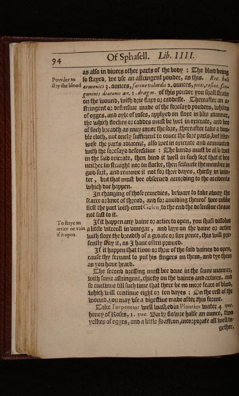 &gt; ae a Lib. III. en CON ee en ee a¢ alfo in diners other parts of thebonp + Blhe him being Powderto fo ftapes, Wwe ble an aftringent pouder, as this, Ree. bo); {by the blood gryyenici 3. DUNES, farine volatilis 2, OUNCES, prcis,refing, faite guninis diacoms an. 1.dragm. ofthis pouber you Hallitvaty on the uound, tuith aete flare o2 caddetle. Ayeveatier an ay ftringento2 nefenfiue mabe of fhe fo2elapd pouders, twhiteg ofeages, and ople ofrofes, applyed on Gore mite ianner, tie which flockes 02 caddes mull be tuct tn opicrate, and bee of fuch b2eanth as may couer the loze, thereatter fake a dos bie cloth, not onelp fufficient to coucr the fo2c parts ,but Iike, “{nife the parts adtacerit, allo inetin optcrate and armnoniten {with the fozefapa aefentitiue &gt; Ahebands mutt be alio thet ii the fal oxicrate, then bind tt tell wi fuch fort thatit bee neither to ftrataht no2 to flacke, then fatuate the memberin gon fort, andremaue it not fo2 thee dapes,. chiefip i wins fer, but that muit bee obferucd accozding fo the accidents {ubih Doe happen. i 4n changing offhofe remedies, betware fo fake alway the (carve orknet of thacad, and fo2 auctding thereof fuee cubbe firtl the part tuith cevot Galen fo the end the deienfiuecleaue 7 not faft fo tf. | Sa Toftayean . Slit happenany baine oz artierto open, pou Mall piftolue Fy artier or vain alittle bifreoll inbinegar, andlapeon the paine o2 artier ifitopen. — qyith fore the breadth of a qroate n2 fire pence, this foill pyes fently fay it, as 4 Yaue clien pemned. 4f it happen that tino 02 the of the fatd batnes do open, as you haue heard. {he fecond arefling muff bee pone wt the fue manne, with forme affringent, chiefly on fhe vaines andartiers, and © fo continue till fuch time that there be 10 moze feare ofblad, {which till continue eight o2 ten dayes : Ontherett ofthe © {wound,you may oie a Digeftiue made after Hts fozme. wake Turpentine {uel wathedin Plantine Inater 4 WM honey of oles, 1. vac. Warly flotw2e halic an ounce, 15 volkes of egaes, and alittle Saffron, incorpozate all ae Getyely 