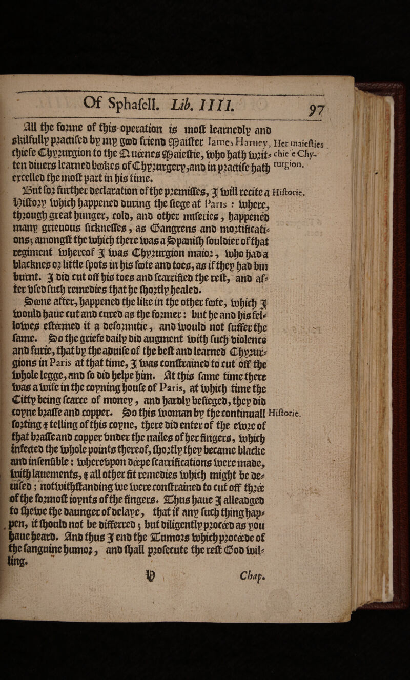   ail the fozme of this-operation is moft learnedlp and Hilfo2y twptch happened ouring the fiegeat Paris : tubere, though great hunger, colo, and other miferies , happen many gueuous ficknelles ,as Oanarens and mortificatt Ons; Amonatl the which there twas a Spanith fouldier of that reguncnt twhercof % twas Chy2urgion maio:, who hada biatknes 02 little (pots 1 bis fote and foes, as if thep had bin burnt. 4 did cut off his tors and {carrifien the rett, and af- fer bicdfuch remedies that he fhootly healed. Hane atter, happened the like in the other fote, twhich x Would have cufand cured as the foxmer: but he and his fel- | lolucs eftamed tt a deformitic, andiwuould not fuffer the fame. So thequiefe daily dtd augment {oith fuch piolence | andfurte, thatby theaputle of the bet andlearnes Chyur- | Hlons tn Paris at that time, J tas conttrained to cut ofF the inholeleane, and fo did belpehim. At this fame time there {vas a iutie in fhe copning houle of Paris, at twbhich time the | Citty being fcarce of money, and bavoly beficged, thep did footing ¢ telling of this copne, there did enter of the etuzc of | that baffcand copper buider the natles of her fingers, tobich &gt; infected the tubole points thereof, tho2tly they became blacke ) andintentible ; tnberebpon drepe f{carvifications tocre mane, | tuithlanements, ¢ all other fit remedies tobich might be de- uiled ; nofiuithttanding Wwe tuere conftrained to cut off fh ofthe foxmott iopnts ofthe fingers. Dhus hane Z alleanaey fo thetoe the daungerofoclape, thatif any fuch thing bap: _ ben, ifthouly not be differred ; but diligently proceed as pou aucbheard. And thus ¥ end the Dumors which procene of | “a fanguinebumioz, and thall profecute the reft on til: qe p C hap.                             
