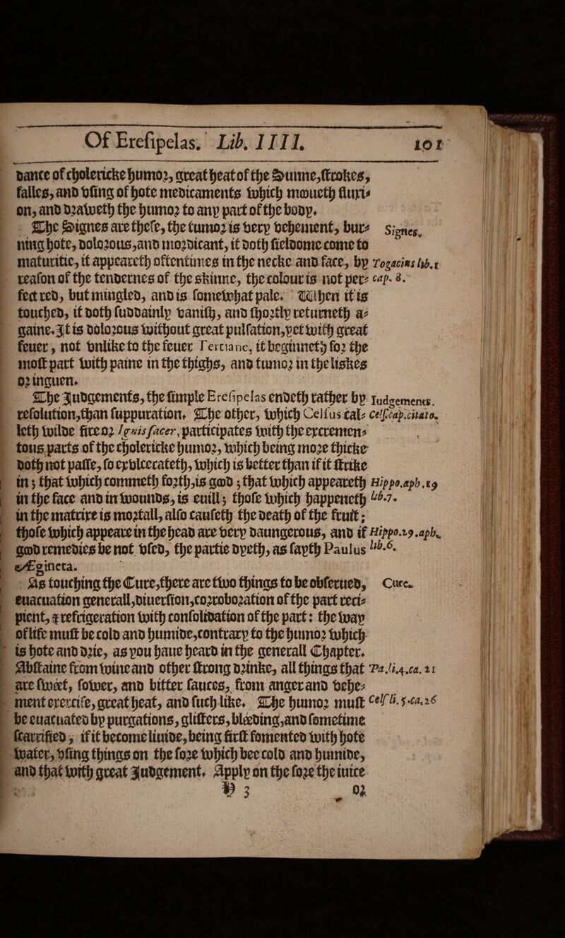 Of Erefipelas. Lib. II Td. . “ _——— i i —— 0 a nn, — SS a. —— ESC falles, and bfing of hote medicaments fobich moucth Auris ON, AND Dalveth the humo? to any part of the bony, Fhe Signes are thele, the tunw2 ts bery bebentent, burz Signes, ntig hote, polo2ous, and mozdtcant, tt doth ficloome come fo maturitic, tt appearcth offentines mi the necke ann face, by rogacins hb. fect red, butminaled, andis fometebat pale. TWihen itis fouchen, if noth fuddainly vanity, and fhoztly returneth az Caine. {lis dolozous twithout great pulfation, pet with qreat feuer, not pnitke fo the fever Pertiane, tt beginnety fo2 the moftpart tuith pane in the fhtabs, and fume: i theliskes O2inguen. | | i refolution,than fuppuration. She offer, tubich Celfus cal- ce/fcap.cirato, left wilde firen2 /exisfacer, participates foithfheercrentens _ both not pale, foerbleerateth, which is better than ifit trike wt; that tohich commeth forth,is gad ; that iobich appeareth wippo.aph.e9 in the face andin wounds, is euill; thofe tubich bappencth “4.7- fhole fobich appeare in the head ave bery Daungerous, and if Hippo.r9.aph. godremedics be not vied, the partie opeth, as fapth Paulus 44-° eEgineta. | Tat - As touching the Cure, there are fluo thinas tobeobferued, Cure. euacuation general piuerfion,cozrobozation of the part reciz pient, erefriaeration twith confoltdation of the part: the ivay of life mutt be cold and humide,contrary fo the huino2 tubich:  ® 3 . 94  