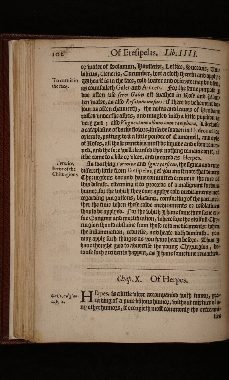                         ‘To cure it in the face. . Formica, Error ofthe Chirurgions, Gal.r.ad¢'ax. tap. Xs Of Erefipelas. Lib ITIL.  bilicus, Tienerts, Cucumber, toet a cloth therein any appiy « UaAahen itis in the face, cold jwater and oricrate map be bien, as counfaileth Galenand Auicen. Jf02 the fame purpog lour as often chaunceth, the rofesandleaues of enbane rofted bndertheathes, and mingle tuith alittte pupition ig bery gad 5 allo Vaguentum album cum camphora, thelpile acataplafine ofbarlte floinze,linfede fodden in H ydromell gy of Roles, all thole reinedies mufk be liquide and often remaz ued, and the fo2e teil cleanten that nothing remaineonit, if itbe come to a bile o2 bleer, andiscuredas Herpes, biffereth little from Erefipelas, pet pou mufEnote that divers huino2,fo2 the tobich they eucr applye colp medicaments not regarding purgations, blading, comfozting of the part neie ther the time tuber thefe colve mepicaments o2 refolatines: houldbe applyed. 3fo2 the which 4 bane fometime fencene fue Oangren and mortification, wherefore the skilfull Chyz rurgion fhould abftamne from thofe cold medicaments: when the inflammation, reduelie, and heate noth diminith, pou may apply fuch thinges as you haue heard befoze.. hus F Hauc thought god to aduertile the young Chpuraion, ber taule fuch accivents happen, as 3 hane fonretime remarked«  Chap.X. Of Herpes. —¥ Erpes, is alittle bleer accompanied with fumto2, 2207
