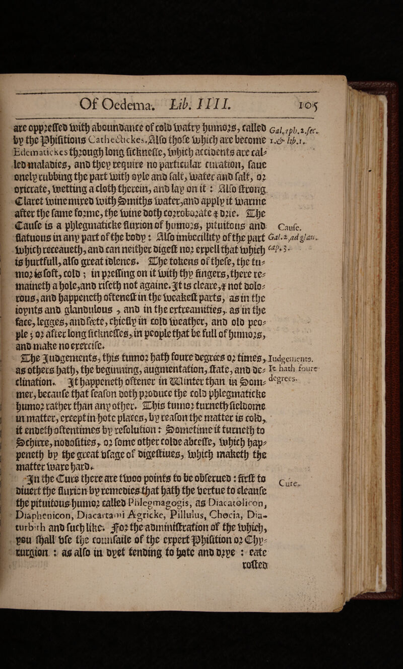  Of Oedema. Lib; FEI.    Los onely rubburg the part with syle ana fal, water and falt, 92  after the fame forme, the tune doth cozrabozate edie. Whe ishurtfull,alfo greatiolencs. lhe tokens of thele, the tu- mo2isloft, cold ; ti pecHing on if with thy fingers, there re- inaineth ahole,and rifeth not againe. Ft ts cleave,¢ not aslo- ros, ad happencth oftenek inthe tucakelt parts, asin the iopnts and alandulous , and in the erfreanitiies,. as in the face, lenges, andfiete, chicfy it cold foeather, and old peo- ple 02 after long ficknefles, wt people that be. full of himo2s,. and make no erercife. mer, becaufe that fcafon noth produce the cold phicamaticke Humo2cather than any other. Whis tune2 tucneth ficloome nimatter, erceptin-hotc places, by reafon the matter te cola, tt endeth oftentimes by refoluftion: Sometime té turneth to peneth bp the aveat plage of digettines, inhich maketh the matter ware hard. | Divert fhe fluyisn by remedies.that hath the vertue fo cleante the pituttous- humo; called Phleemagogis, ag Diacarelicon, pou thall vfe the counfatle of the erpert Phifition 02 Chp- Cure, 