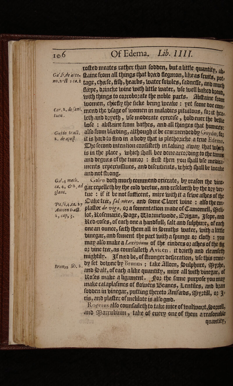   . as Vie a ee Le, al TL .™ ene mn a ner ner gneneme te PaCS : rofted meates rather thant fodpen, buta litte quantity, ap, Ga'Jide atte. faine from all things that baad fegmon, lkeas fruits, pots mul scat tage, chete, fith, hearbs, tater fotules, fadnefie, any ny flepe, dzincke tuine twith little twater, fe well bakep bean {with things fo cozrobozate the noble parts. Abttaine from {uoment, chtefiy the ficke bemmg tucake : pet fome 00¢ ton. €av.2. deja. monn the plage of women tn maladies pituitoug, for it eas, tei lcth and deypeth , ble moderate erectile , hold euer the boty lofe : abftaine from bathes, and all thinges that Dumertg: Guido trad, alfo from bleeding, although be coniriiendeabp Guydo, fo: 2. deapot. itis hard to findin aboop that ts plethozicke a true Edema, Whe fecond wifentionconfiiteth infaking atvayp Chat twhich. isin the place, tubtch hall bee donecacco2ding to the Ainge and degres ofthetumoz : firtk then you thall ble mepica, , inents repercufiiues, and difcuticnts, which thallbe {ueake and not {frong. . Gal.4meb, Galen Doth much commend oricrate, by reafon the ine ca. 4, ©, 44 gray vopelleth by the cold bertue, ana refelueth by theaep ber glaite, tue : if tt benotfufficent, mire With it a fee athes of the ha caz7 Dake tier, fal miter, and fome Claret tvine ; alfotheem: Aacin nafs, platter de vigo, 02a fomentation made of Camomell, elt 2, cap,3. lot, Rolemarte, Sage, iomelumde, Digan, Flope, and Red-oles, of cach one a handfull; fale and fulphure;, of each oncan ounce, feeth them all in Smiths water, {with a lettle binegar, and foment the part with a fpunge.o2 cloth : you may alio makea Lixivinm of the cinderso2 atkes of the fig 02 bine frer,as counfalleth Avicen. it nzieth and cleanteth mightily. 3fneed be, of Kroger deficcation, ote this renie- prumy tid. 2. BY fel Dotone by Brunus ; fake Allom, Sulphure, Wypahe, Ms ann Balt, of each alike quantity, mire all gith vinegar, of Koes make a ligament. | 3fo2 the fame purpofe youmay make cataplalines of floiwers Weanes, WLentiles, and beat fonneii i binegar, putting thereto Anifeds, WMyetill, 02 F ris, Ind platter of melilote is alfo nen. Rogcrus alfo countaileth to take tuice of fualtuart,gowell, and Darrubiunt, take of eucvy one of them a reafonable : : quantity,