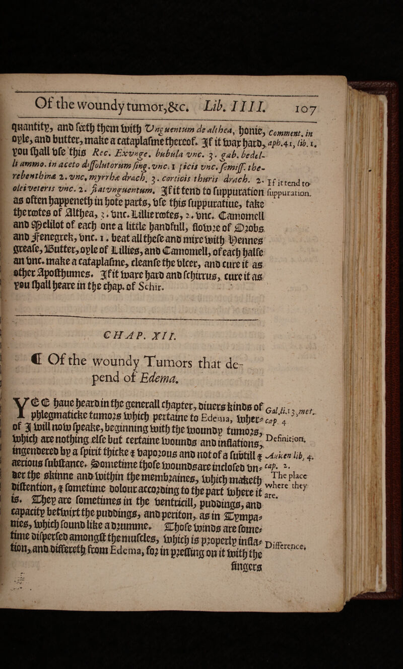     quantity, and feeth them with Onguentum de althea, Qonie, comment. in oyle, and butter, make a cataplafine thereof. Hf it war hard, aph.41, (ib. 1. you thall ble this Rec. Exvage, bubula une. 3. gab. bedel- li ammo. in aceto aiffolutorum fing. une. fécis unc. femiff. the- vebenthing 2.unc, myrrhe drach. 3. Corticis thuris drach. 2. +6 ittendto oles veteris Unc. 2. jratunguentum, Aft tend fo fuppuration fuppuration. as offen happeneth in hote parts, ofe this fi uppuratiue, take thermtes of Althea, 2. tue. Lillieretes, 2. one. Camomell and (elilot of each one a little handfull, flotwce of Daobe and Jfenegrek, due. 1. beat all thele and mire with Pennes greale, Iutter, ople of Lillies, and Camomell, of each balfe. sther Apotthumes. {fit ware hard and (chirrus, cureit as. pou fhall heave int fhe chap. of Schir. 4  belitaaninminesinietieeiiiieiemesneaieee e CHAP. XTT. @ Of the woundy Tumors that de- pend of Edema. | 3 mer, phlegmatiche tumozs which pertaine to Edeua, fubers cop. 4 of Z will not {peake, beginning with the woundp CWINO28) coon twbich ave nothing elfe but certaine wounds ann inflations, De!™ aerious fubitance.. Sometime thofe woundsareinclofen bs “4?- &gt; Ber the skinne and-iwithin the membzaines, which maketh, The p roe: are. Difference; fliders