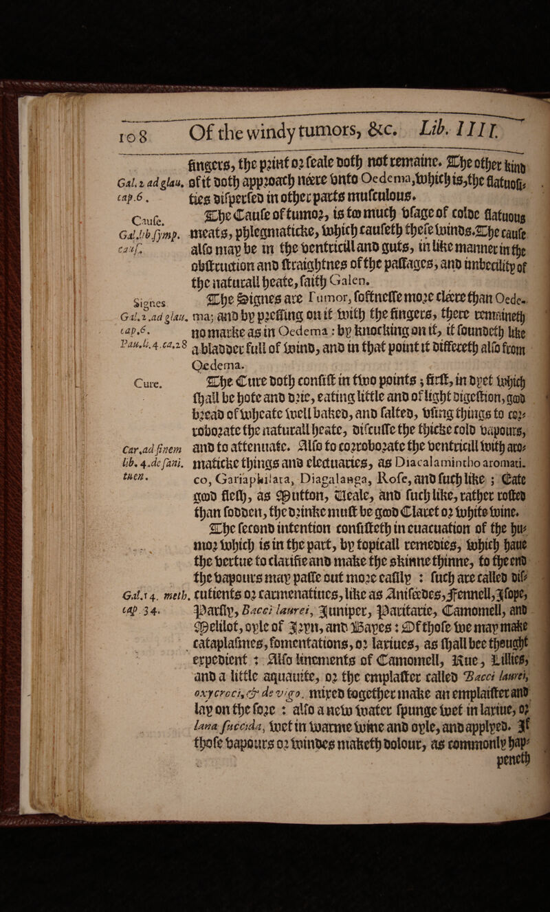   * a Dee Te Ce ets *) —  So 108 Of the windy tumors, &amp;c.. Lib. LITT I nner ie AIEEE ae rr | fingers, the petit o2feale doth notremaine. Whe other king Gal.2 ad glas, of it doth approach neve buts Ocdema,Whichis,the flatygg, cap.6, ties vifperted in other parts mufculous. Cae. he Caule of tumoz, tsfomuch blageot colne datuong Gal lib (mp. meats, phlegmaticke, tobich caufeth theietuinds.he cause caf, alfc niap be nm the benfriculand guts, i lke mannerin the obftruction and ftraightnes of the pattages; and tnberility of the iaturall heate, faith Galen. : eee The Signes ave Tumor, foftnette moze Cleve than ede. Gal, 2 ad gla, Ma; aid by pIcHing oit Lith the fingers, there vemmitneth cap.6. nomarke asin Ocdema: by knocktrgontt, tt foundeth ike Paneli.4.0428 9 planner full of {aind, and tn that point it dtffeceth alio from Oedema. : Cure. whe Cuve doth confit in tino points ; firll, nrdyet which {hail be hofe and pete, eating little and of light digettion, qap bicad of tubeate iuell baked, and falted, bling thurs fo coy robo2ate the naturallheate, oifcufle the thicke cold vapours, Caradfinem andto attenuate. Alico toco2rebozate the dentricill tuith aro: ib. 4.defani. mraticke things ang cleduartes, as Diacalamintho aromati. then. co, Gariaphilata, Diagalasea, Rofe, and fuch like ; Cate god fie, as Wutton, Ueale, and fuchlike, rather rotte than fonder, thedzinke mult be god Claret o2 tuhite twine. The fecond intention confilteth in cuacuation of the hw m2 tubhich isin the part, by fopicall rementes, tobich haue the bertue fo clarifieand make the skinnethinne, fotheen the bapours may pate out moze cafilp : fuch are called dil? Gilt 4. meth, cuftents 02 Carmenattues, like as Antledes, Fennell, slope, tap 34. pParliy, Face? lasrez, Runtper, Parttarie, Camomell, and Welilot, ople of Jpn, and Wayes : Of thole ne may make _ cataplaiines, fomentations, 02 lariues, as thall bee thought expedient +. Aifo inements of Camomell, ue, Lillies; and a little aquauite, o2 the emplatter called Bcct laurei, © oxycrocijcy devigo, nuyed together make an emplartterand — layon the fore « alio anctu iuater (purge iver in lariue, 0? lana fuccrda, fnet in warnre wine and ople, andapplyed. Ff | pene 