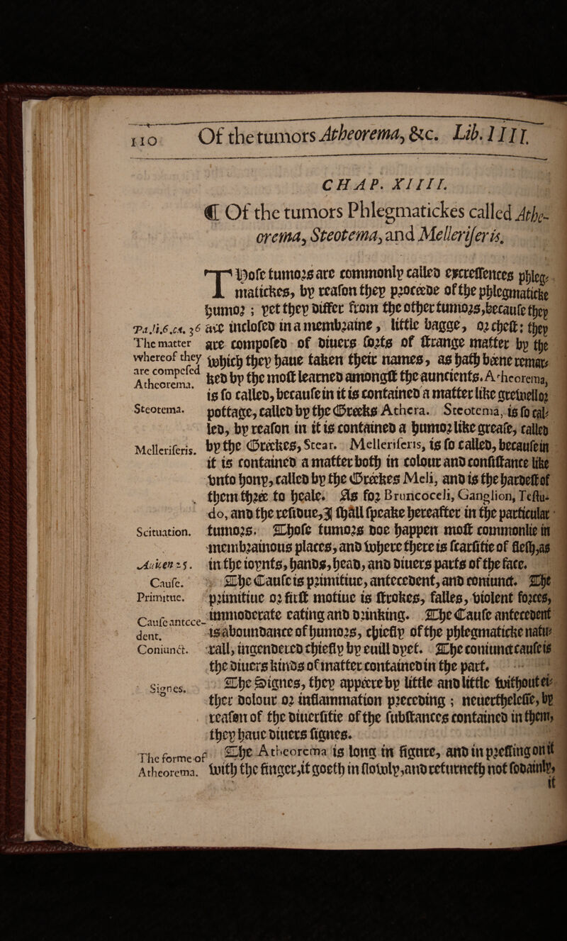  ne ae ne meant $$$ $$$ ee 110 Of thetumors Atheorema, &amp;c. Lib. LITT i ee ae ig Neg OC LOE LE LLL EE OLE IEA AL  CHAP. XIII. @ Of the tumors Phlegmatickes called Athy. orema, Steotema, and Mellerifer is, Wofe tumors are commonly called eycreflences phiog. matickes, by reafon thep poceede of the phleamaticke Sumo2 ; pet they differ from the other Lumozs ,becaute they PaJib.ce. 26 are Iclofed ina membeaine , ltttic bagge, 2 chetk: thep Thematter gre compofed of diners fo2ts of range matter by the whereof ney {which they bane taken thew names, as bath bene remar. hora. Kedby the moft learned among the auncients.A ‘heorema, is fo called, becaufetn tt is contained a matter like qretnell; Steotema. —_pottage, called bp the Greeks Achera. Steotema,.tg fo cal ied, by reafon in tis contained a humozlike greate, callen 7 Melleriferis. bythe Oreckes, Scear. Melleriferts, ig fo called, becautein it is contained amatfer both tn colour and confiftance like onto honyp, callen by the Oreckes Meli, ands the bardettof _ them thee to heale. As fo2 Bruncocel:, Ganglion, Teftue do, ana therefioue,z (hall (peake hereafter in the particular “7 Scituation. fumes. bole tumo2s noe happen moft commoniie in snembainous places, and tobere there ts (carfitie of fieth,as © Aunenz5. trthetoynts, bands, bead, and divers parts of the face. | Caufe.' » SLbe Canlets pamittuc, antecedent, and coniund. Whe Primituc. p2tinitiue 02 firl moftue is Mrokes, falles, ptolent fozces, Canfeantcce tunaderate cating and dunking. Zhe Caute anfecenent 7 ee isaboundance of humo2s, chicfip ofthe phteamaticke nate Coniuné. -xall, ingenderea chiefly by euill bpet. . Whe coniundcaules — the diuers kinds ofmattercontainedin the part. = Signes, The Siqnes, they appecreby little andltttle tuithoutey | i ther dolour 02 inflammation preceding ; neuerthelefie, by reafen of fhe diuerfifte of the (ubftances contaned ui theny they hauc diners fines. OS ‘a Theformeof be Atheorema is long i figure, and in pretting ont Atheorema. with the finger,tt goeth mn flotolp,andreturneth not Cone  