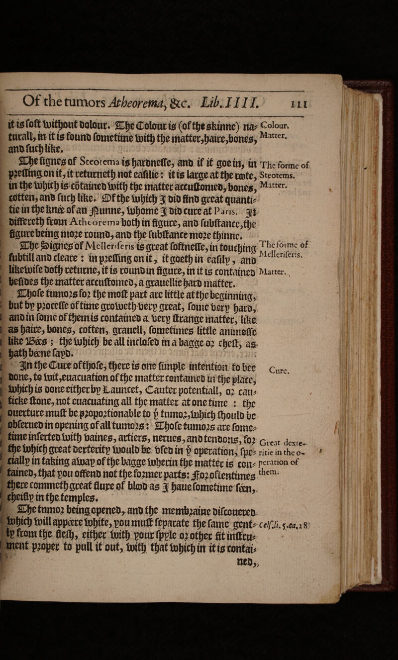                     Of the tumors Atheorema, &amp;c. Lib. FI. LL itis (oft tuithout dolour. ‘he Colour is (of the skinme) naz Colour. tueall, iv itis found fometiine with the matter,haive,bones, !**r- and. fuch like, : g he lignes af Sceotema ig haronetle, and if i€ goety, tm The forme of peeiling onif, it returneth not cafilie: itis largeat the rote, Steotems. in the Which ts cotained with the matter accuffomwd, bones, “ster. cotter, and fuch like. Df the tobich F did find areat quanti: | fem thekne ofan sunne, whome 4 did cure at Pans. yt | biffereth front Athcorema both in figure, and fubltanee,the ) igurebeme ni02e round, and the fubltance moze thinne, | , | Whe Signes of Mellerferis tg queat foftnette, in touching aria 4 | fubtilland cleave : inp2efling oni, itqoethin eafily, ano | hiketuile doth returne, itis roundin figure, itis containey Matter... | befines the matter accuftomen, a qraucllie harn matter. |: Whole tumo2s fo2 the mot part are little atthe beainnina,. | but by proceiie of time qrotvethverp great, fome very hard,. |  antdin fome of Hemiis contained a. very ftrange matter, like: | as baie, bones, coften,. grauell, fometiines little animotic P like bes ; thetubich be all inclofed ma bagge.o2 chet, as. | bath bene fap. baa ats p 3nthe Cure ofthole, there ts one fimple intention: fo hee | done, fo luif,euacuation of the matter centauicd ti the place, P twhich is done citherby Launcet, Cauter potential, o2 cane | ficke fone, not cuacuating all the matter atonetime : the Ouerlure muft be propoztionable to p tumoz,tubich Hould be “obferuedin opening of alltumo2s: hole tumors are fone: | fime inferten with baines, artiers, nerucs, and fenton, (62 Great dexiec. | He twhich qveat derterity twould be: bfen in p operation, fe’ ritieintheo. ? j fallp in taking alway of the bagge wherin the matter ig coe poration of | tained, that pou offend not the former parts: Jfozolientimes. ema: ) Here commeth.qreat dure of bladas ¥ hanefometine fien,. cheifip in fhe. temples. ‘ | Dhetnmoz being opened, andthe mentbeaine difcoucren. Mnbich will appere white, pou mutt feparate the fame: mente cei. § 00,283 Hp from the flemh, either {with pour (pyle 02 other fit intern: anent. poper fo pull tf out, toith that tobich in itis contai: i | ned,, Cure.  