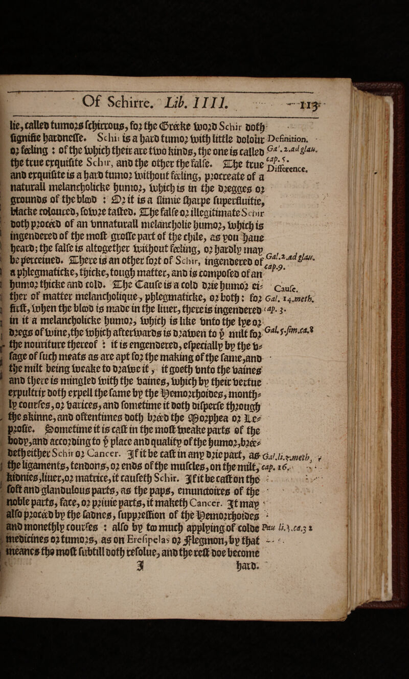                           lie, called tumozs [chirrous, fo2 the Greeke vod Schir oth: fignifie haronefte. Schis ts a hard tumo&gt;? {with little doloiy Definition. - 2 feeling : of the tubich their are tino kinds, the oneis callen ©4'-2-44 3/44. the true crquifite Schir, and the other thefalfe. Lhe true Fie once. and erquifite is a hard tumo2 toithout faling, peocreate of a : fi.  naturail melancholicke Hunio2, whichis in the deqgaes 02 | grounds of theblod : D2tf isa Kimie fharpe fuperfluitie, | blacke rolonced, foluze talked. Whe falleozilleattimateS chir ie ee ; both proceed of an bnnaturall melancholic humo2, twbich is 1. | iIngendered of the molt qrefie part of the chile, as pou Haue | beard; the falfeis altogether twithout feting, 02 haroly may ayes | bepercetued. hereis an other fort of Schir, ingenderen of 24-7442 | apbleamaticke, thicke, tough matter, andis compoten ofan E Humo2thicke and cold. he Cauletsacold dehumo2 ci cing | ther of matter melanchotique, phleqmaticke, ozboth: f02 Gal, 14.meth. | fir, oben the blod ts made in fhe liver, thereis ingendered ‘4. 3- 3 p in tC a melancholicke humoz, twhich is like bntothetpeor ) Dregs of wine, the tobich afterinards is d2atweni ta p mile fog 0% 5--* &gt; thenouriture thereof : if ts engendered, elpecially by the - i fage of fuch meats as ave apt {02 fhe making of the fame,and- - | tye mult betnrg tucake fo dratwcit , tf goeth onto the vatnes | and there is mungled inith the baines, which by their vertue ) erpulttiy doth erpell the fame bp the Wemorrhotoes,; month: tp courfes,o2 varices, and fomefime tt doth aifperte theounh ) the skinne, and oftentimes doth bed the Wophea 02 Wee peotie. Sometime ttis call in the mote-weake parts of the ) body, and according fo p place and quality of the humo2,brees pbethertherSchire2 Cancer. ¥fithe catt in anp driepart, as Gal.li.rmerh_ | the ligaments, tendots, 02 ends of the mulcles, on the milf, cap.16-: | Bionies,liner,o2 matrice, it caufeth Schir. Zfitbecattonthe - I foft and glandulous pacts, as the paps, emundoires of the noble parts, face, 02 priuie parts, it maketh Cancer. Zt may pallo poced by the favnes, fuppeffion of the Bemozrboides * and monethly courles : alfo by to much applying of colag Pew 12.4.c2,3 2 pmedicines o2tumo2s, as on Erefipelas 02 Fleqnon, by that -- neancs the mott fubfill noth refolue, anotheret doc become - 7 E hard. v        