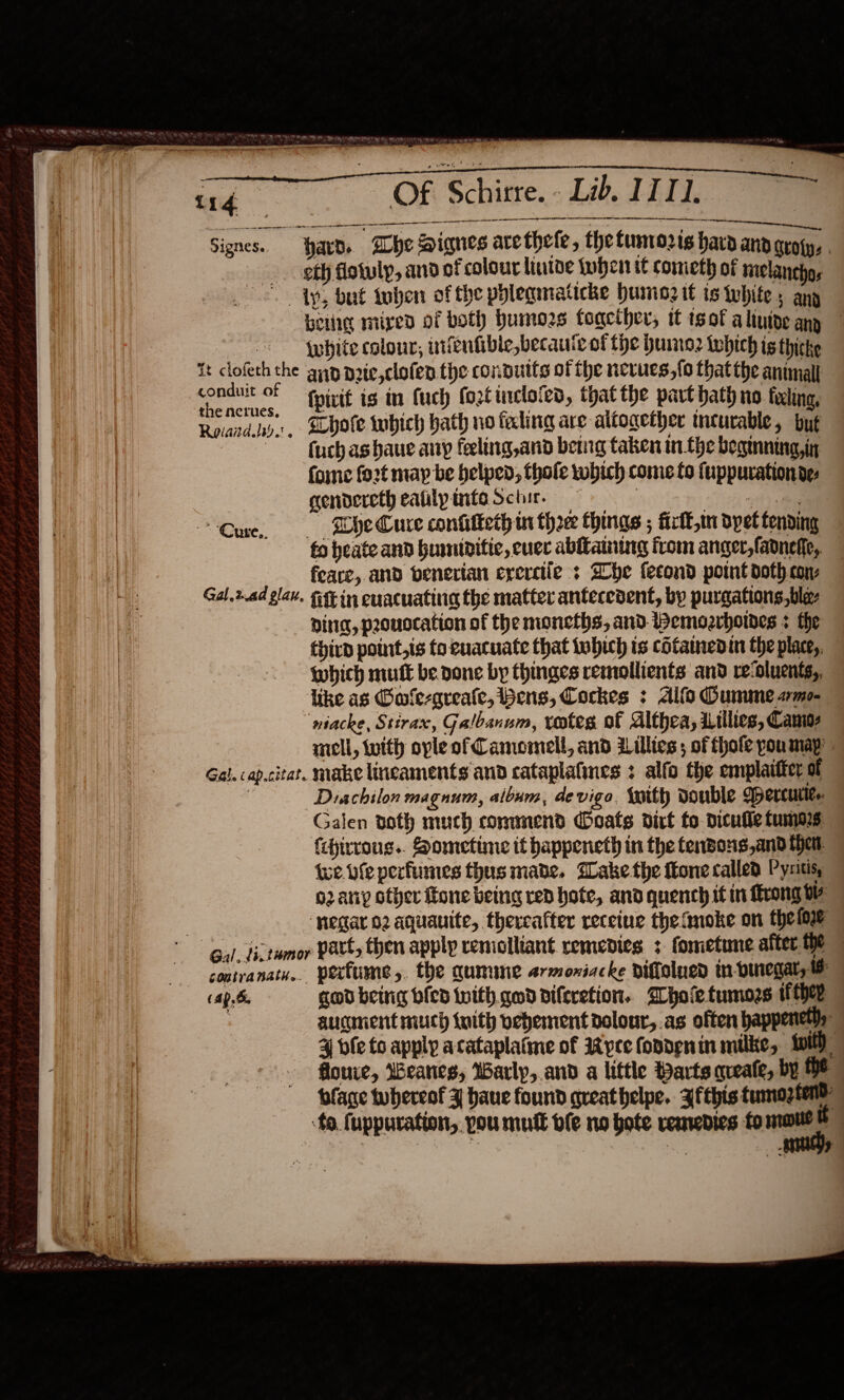     : i as 114 er Of Schirre. - Lib. IIT], a a tn    ee —— ee ee Signes. Hard. Whe Signes arethele, the tunrorts hard and groyy, . sth dotuly, and of colour liutde tuben it cometh of niclanchos ©. ty, but tuben of the phleqmaticke humiog it ts whites ang beige mixed of both humors toacther, it sof aliuipe any Spybite colour, infenfible,becauic of the humo2 which ts thicke it clofeth the ayp nrie,clofen the connutts of the nevues,{o thatthe animal ee - fvivit is in fuch foztinclofed, thatthe part hath no filing, Rovaiday, sbote twbich hath no faling are altogether meturable, but fuchashaue any feeling,and berg taken in the beginning, in fone fo2t may be helped, thale wobich come to fuppurationde: gendereth eatilpintaSchire Pee Cure, «ss EHO Cure confilketh ui three things ; firft,mn dpet tending fo heate and humiditic, ever ablfaining from anger,fadneffe, — feare, and benerian crerciie : Zhe fecond point doth cons Gal.2ad glav. Get in cuacuating the matter antecedent, by purgations,ble- Ding, provocation of the moneths, and Wemozrhores + the third point,is to euacuate that tobich is cotamedin the place,. which mutt be. done by thinges remollients and recoluents,, like as @ule-qreale, bens, Cockes : Alfo Oummeamo- “ntacke, Stirax, Galbanum, votes of Althea, iillies, Camo: mcll, with ople of Camomell, and Lillies ; of fhofe youmapy Gal. cap.citat. make lineaments and cataplatines : alfo the emplaitter of ; Diachilon magnum, album, de vigo {with double WBercuiie.. Galen doth much commend Ooats dirt fo dicufle tumors fchirvous.. Sometime it happeneth in the tendons,and har. Wwe fe perfumes thus made, Dake the fone called Pysitis, o2any other ftone being rep hote, and quench it in Mrong Ww ‘pegaro2 aquauite, thereafter receiue thefmoke on thei Gal tictumor Patt, then apply remolliant remedies. + fometune after.the gontranath.. perfume &gt;. the qumine armoxiacke viffalued in-Duregar, (Ap. god being died with. god diferetion. Whole tumors they auciment much with vehement dolour,.as often happenetly: 4 bfeto apply acataplatme of Wyre fopdenin milke, twit flouve, Weanieg, Warlp, and a little Parts qveale, by HE blage tubereof ¥ haue found greathelpe. Zfthis tumoztene to fuppuration,. you muft ble no bote remedies fo — ?