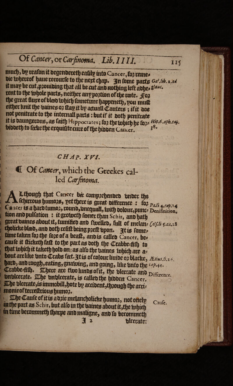                  Of Cancer, or Carfinoma, LibITII. 4 15 much, by reafon it degendereth cafilp into Cancer, fo2 remes | bie nhereot hauerecourle to the nert chap. nn fome parts Ga.lib. 22d itmap be cut p2ouiding that all be cut and nothing left adhes 844¢ | _ tent to the tnbole parts, neither any poation of therofe. Jfo2 - the great flure of blond which fometime Happeneth, pou mutt either knit the vaines 02 fay it by aduall Cauters ; iftt doe not penttrate to the tnternall parts : but if é€ Doth penitrate — - itis Daungerous, as faith 4: ppocrates ; fo2 the tobich be fo2- Ane Aph, cap. | biddeth fo ferke the erquifitecure of the hinder Cancer. (So ee geet  ak  CHAP. XVI. | : 3 a : @ Of Cancer, which the Greekes cal- : ; A though that Cancer bee compachenden tnbder the | + Alchirrous humozs, vet there is areat difference : fo2 p,); 4.0apirg | Cancer ts a bard fumo2, round, bnequall, with olour, pune: Denifnition, | ton and pulfation : it grolucth foner than Schir, and hath | Great baines about t, tumified and fwelled, full of melan- Celf.li 5.02.28 j Sholicke blo, and noth refitt being preft ppon. Atis fomes &amp; f tune taken fo2 the fo2e of a beak, anvis called Cancer, bes caule it Micketh fatk to the partas noth the Crabbe-ith to ) that tubich it taketh hold on; AS allo the baines twhich are a- | bout arelike onto Crabs feel. 3tis of colourlintoe o2 blacke, Atinsi-1 6 | Hard, and rough, cating, gnawing, and going, like onto the (4?-44. Crabbesih. Where ave tivokmndsofit, the pleerate anv Difftrence. onbleerate. she onvlcerate, is callenthe hivden Cancer, E aLbe bicerate,is immobill,hote by accident,thaough the acti: | monieofterrettrious humor. | &gt; Abe Caule of itis adzie melancholicke humo, not ofiely Anthe part as Schir, but alfo in the baines about it,the tnbieh th fine beconnneth tharpe and maligne, and fo berommmeth ‘ 2 bicerate: | - Caufe,  |