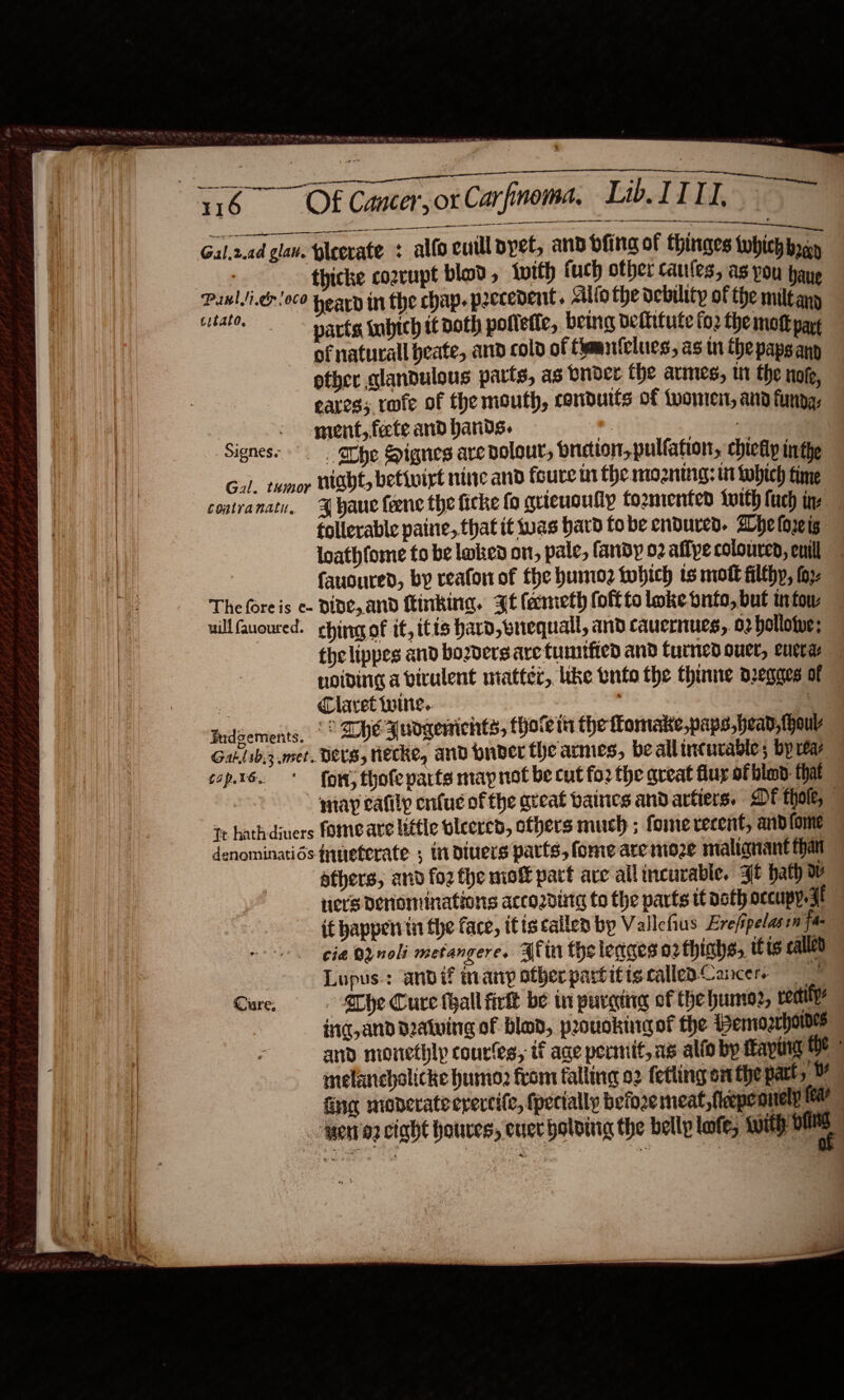   lh . SUR | Re av, COT RPE ay a eee                                 116 Of Cancer, or Carfinoma, Lib ITI ee maa ne   esas err shS Cr nae ee ene Ne . SRE. Gal,2.ad glaw. pleevate : alfocuillpyet, and bfing of thinges which bar | thicke cozrupt blad, tvith fuch other cautes, as pon pane Pawllicr/0co pearn in the chap. peccedent. clio the debutty of the miltany tate, parts inbich it doth potlette, being vetittute fo2 the mott part of naturall heate, and cold of Camniclucs, as tn the paps any - ptber glandulous parts, as bnder the armes, tH the nofe, eares; rofe of the mouth, conduits of tvomen, and funda, - ment, fete and bands. P: ae ‘Signess°. . he Signes are dolour, bniction,pulfafion, chicky inthe Gal. tumor Hight, betivirt nine and foure mt the mozning: tit Lobich time contranaty. J yaue ene the ficke fo quieuoully tozmented {with fuch in: follerable paine, that it iuas hard fo be endured. Whe (o2¢ ig loathfome to be lnked on, pale, fandy o2 affye coloured, euill fauoured, by reafon of fhe humo2 tobich ts molt filthy, toy Theforeis e- DIDE, and Kinking. Jt faneth fofftolokebnto,but infow — uillGuoured. ching of it, itis hard, wrequall, and caucrnues, 02 hollowe: thelippes and boders are tumtfied and turned ouer, eurrae noiding a virulent matter, like wnto the thume dreqges of a Claret Wwine.. : a -Dideements, °° DE Wudgements, fhove tn the fomake,paps,head,fhouv Gat.lsb,3 met. DES, Hecke, and pnber the armes, be allincurable; bp reaz tops. * {ow thofeparts map not be cut fo2 the great fluy of bland: that ‘snap eatily enfu ofthe great baines and artters. DF thole, tt hathdjuers fomeare little oleered, others much ; foine recent, andfome denominatids fueterate ; in divers parts, fome are moze malignant than athers, and fo2 the miof part are all incurable. 4t bath ov riers Deriominations accozdintg to the parts it noth occupy. A if happenin the face, itiscallen by Vallefius Evrefipelasen fa cia OQnoli metangere. Blin the leages o2thiahs, its called Lupus: andi? many otherpartitis called Cancers 4 Cure, The Cure thall fink be in purging of the humor, veaity ind, and dealing of blod, pouokinag of the Pemogrhoile and monethly coures, if age permit, as alto by feaping Oe { melancholicke humio2 from falling 02 fetling on the patt, M finer monerate erercife, (pecially befo2e meat, feepeonely (ee wen’a2 ciadt houves, ener boloinig the belly lofe, with oe
