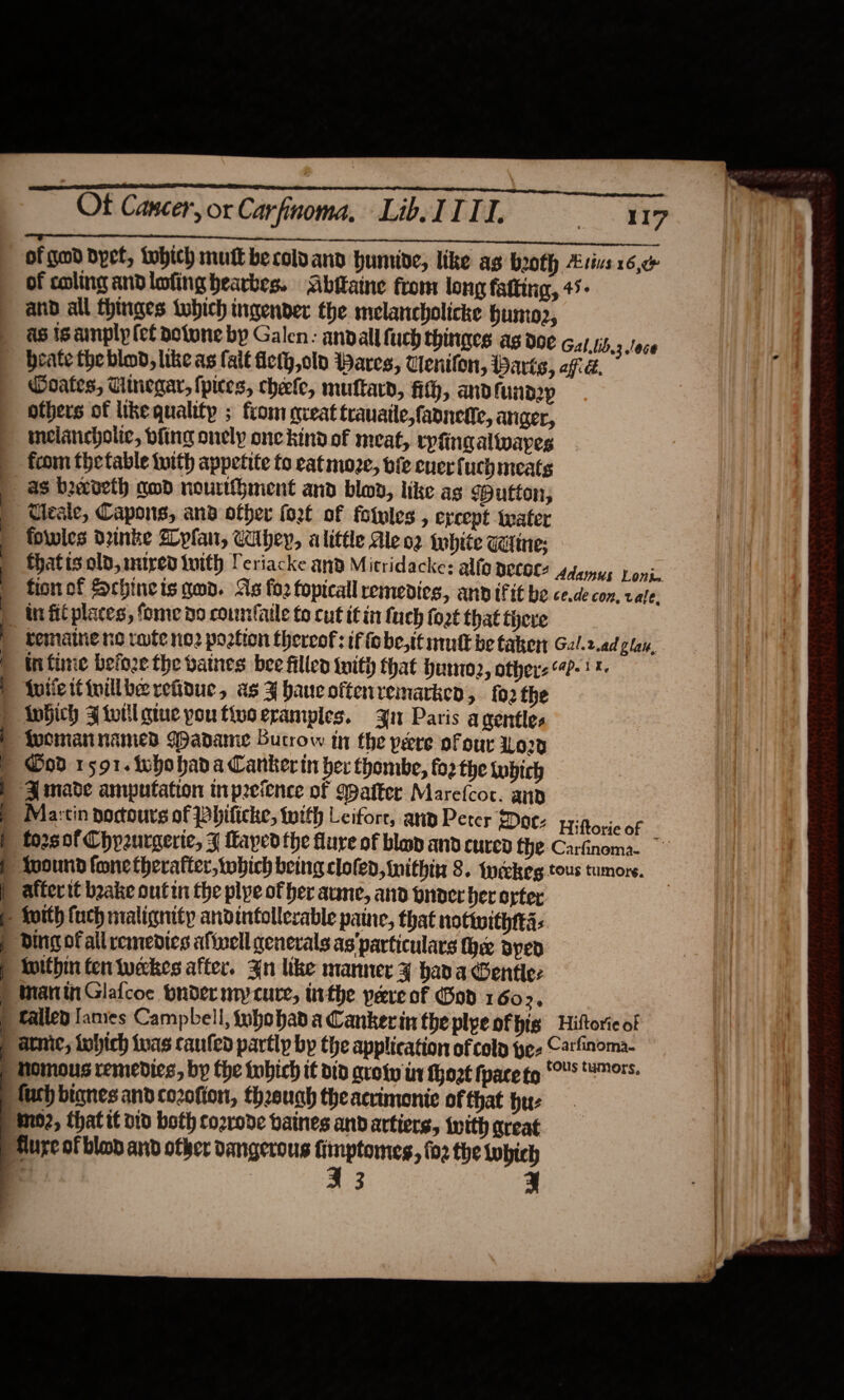  TE a a Oe a ee ae ‘hhte Of Cancer, or Carfinoma, Lib. II TI. mee ou, S SER ee ereeererenesmeersemcmens of gad Byet, twbhich mut becolvand humide, like ag both Ltt 16, of coling andlofing bearbes. Abitaine from long fatting, 45° and all fhinges tubich ingender the melancholicke husto2, as is amply (ef dofone by Galen: andall fuch thinaes as doe Gal.lib,3 /oce beate the blod, like as fait fieth,oln Wares, Cenifon, Darts, affid. Doates, Tiinegar, pices, cheefe, muftard, fith, and fund2p others of like quality ; from qveat trauatle,fannente, atiger, melancholic, dfing onely one kind of meat, rypfing alwapes from thetable tuith appetite fo cat moze, bfe cnerf uch meats as beecveth amd nourthhiment and blov, like ag Putten, Ueaie, Capons, and other fort of fotvles , ercept water fowles drinke Byfan, CUbhey, alittle Ale oz white caine: fhatis old, mired tuith Periacke and Mitridacke: alfo peeges Adamus Loni: fion of Schinets qed. As fo2 fopicall remedies, anv tf it be ce.de con, cale. bematne no rate no2 portion thereof: if fobe,tt mult be taker Gal.2.ad clan. infime before the batnes bee filled with that humo, others 4-1 {uiieitivillbe retinue, as ¥ haucoftenremarken, fo2 the SS a a re eS ee ee ~~ SE aa  Ood 1591. whohada Canker in her thombe, forthe inbich ZA made amputation inprefence of Walter Marefcoc. and Ma:tin poctours of Philicke, with Leifore, any Peter Date yyitorie of forsof Chpeurgerte, J Layedthe flure of blap and cured the CarGnoma. ~ afferit beake outin the plye of her aume, and onoer ber oyter Ding of all remedics afinell generals as'particulars Me syed inithin fen weekes after. An like manner ¥ hada Gentle: Manin Glafcoc bndermycure, inthe pereof God 1602, failed [anies Campbell, fubobad a Cankerin the plyeofhis Hiftorie of atic, tobhich ivas caufed partly by the application of colp pee C2tfinoma- homous remedies, by the tobich it vid grow in hozt face to Cs ™™- mo2, thatif vio both cozrove baines and artiers, iwith great I 3 |  