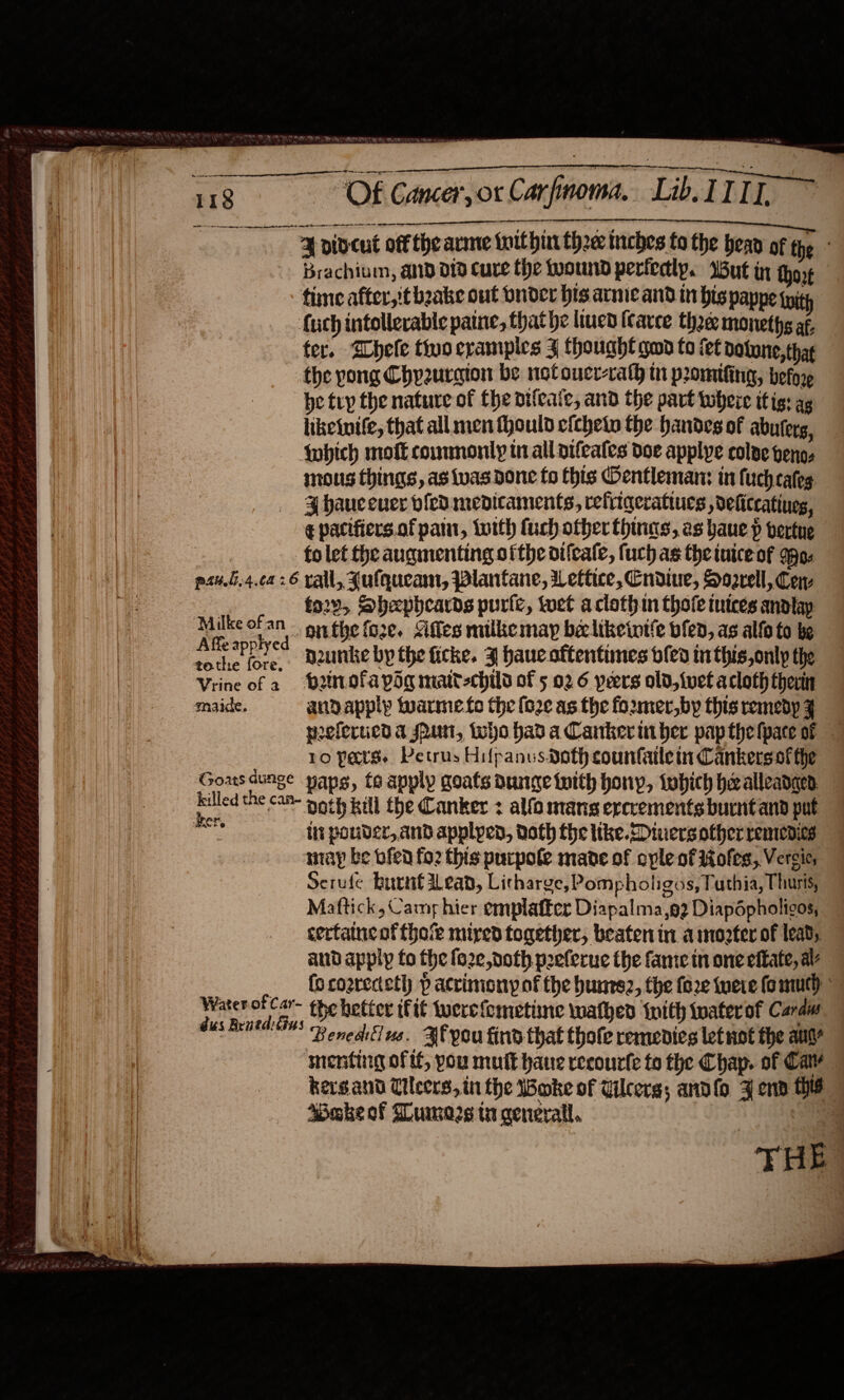    “Of Cancer, or Carfinoma,. Lib IIIT. ~ sr LT TT re ¥F dideut off the arme toithin thee mches fo the hea of the Brachium, aD d19 Cure the wound perfectly. Wut in thot time after,'t bake out bndcr his acme and in his pappe wi (uch intolerable patne, that he liven (carce thee monethg af, ter. ‘Shele tivo cramples J thought qd to fet bolone, that the yong Chyzursion be notoucr-rath in promifing, befor, be try the nature of the oifeaic, and the part twheie itis: ag liketuife, that all men fhould cichety the handes of abuterg, Wwhich mofk commonly in all pifeates doe applye colae peng, mous things, as was done fo his Oentleman: in fuch cates ¥ hauceuer vfedmedicaments, refiiqeratiues , deliccatines, ¢ pacifiers.of pam, toith fuch other thins, as baue p vertue ee fo let the augmenting ofthe oifcale, fuch as the nice of Mo. psu.4.ca26 vall, Julqueam, Plantane, Wettice, Cndiue, Soorell, Cen | fo2v, Shepheards purie, tet aclothin thofeinices andtay Ae ta onthe foze. &lt;iffes milke may beclikewwife bfen, as alto to be tothe ie. maunke by the ficke. 3 hauc oftentimes bled inthis,only the Vrine of a batofapdg matt-child of 5 02 6 peers old, {vet acloth ther — maide. andapply warme.to the fo2¢ as the foxmer,by this remedy F welericd a srun, who had a Canker uber papthefpace of 10 pers. Petrus Hifpanus doth counfatlein Cankersof the setae paps, te apply goats dunge tnith hony, tobich healleadgen her, BOTH Rel the Canker : alfo mans ercrements burnt and put te lit pouder, and applpen, doth the like.Diuers other remedies niay be bfen fo2 this purpole mane of ople of iiofes, Versic, Serufe burnt Lean, Licharge, Pompholigos, Puthia, Thuris, Maftick, Camp hier emplaffer Diapalma,o2 Diapdpholicos, certaincof thot mired together, beaten in a mozter of lead, and appip to the fo2e doth peeferue the fame in one efkate, av (o cozrecteth p acrimony of the hunesz, the fo2e neve fom) the better itt wwerefometine wathed tnith tater of Craw Benedlius. Bf you find that thofe remedies let uot the aut menting oftf, you mutt haue recourfe to the Chap. of Cav kergand Tilers, in the Woke of Ulcers; andlo ¥ end thie ABake of Lumozs tx general. |  Water of Car- dus Braed: Gus THE: