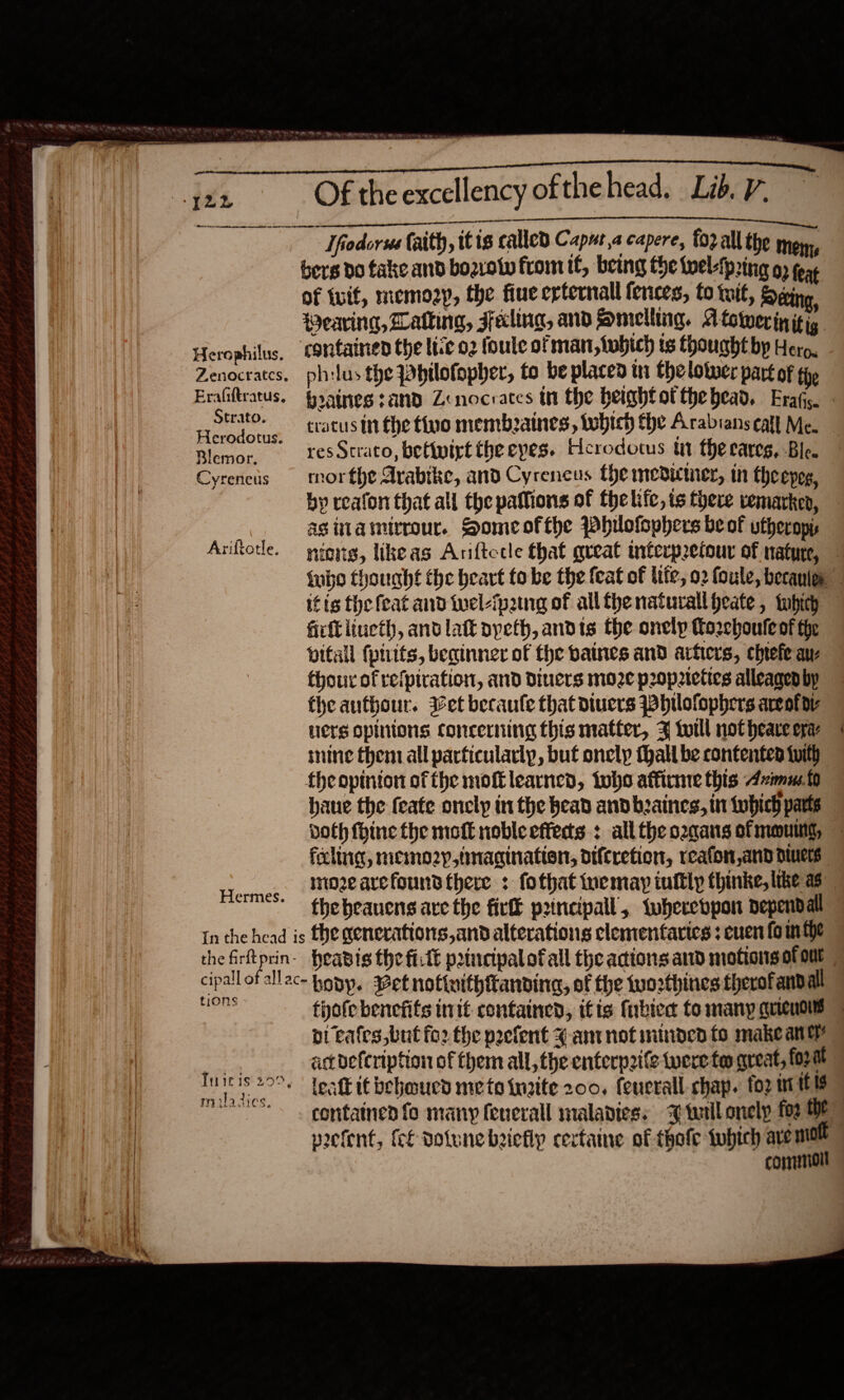   PR Rea PATH TOE A Shee SEN REST A emma Nealonies Se ac a ghinecelepnmntninneemstennt NT NE Tn Pt» pe ene Re ee Hfodorss Caith, itis called Caput,a capere, forall the mom, bers do take and bozrolw fromif, being the twelfpring 09 feat of tuif, memo2p, the fiue erternall fences, to tut, Deécing, Herophilus, contained the lie o2 foule of man, twbich ts thought by Hero. Zenocrates, philus the Philofopher, to be placed tn the lower part of tie Strato. na. + oh Chip : : Herodotus, ‘atusurthe tine membaines, tobich fhe Arabians call Me. rer res Strato, bettwirt the eyes. Herodotus tit the raves, Ble. Cyrencis morthe Arabike, and Cyrencus the medicmer, in theepog, by realon that all the patlions of fhelifc, ts there vemarken, asinamtrrour. Someofthe Whilofophers be ok vtheropis Aviftorle. nigng, likeas Anftecle that great interpzeiour of nature,   firft liueth, ant lat pyeth, andts the onelp Coreboute of the vitall (pitts, beginner of the baines and artiers, chtefe au- thou of refpiration, and Diuers moze propeties alleaged by the authour. iet becaufe that diuers Whilofophers areolar litts opinions concerning this matter, % twill not heave era mine them all particularly, buf onely thall be contented tuith fheopinton of the mot learned, tobe affirnre this Azimut haue the feate onclyp in the head and bzaines, in twbich parts wr, feeling, memo2yp,tnacination, otftretion, reafon and diets mozearefouns there : fothat iuemay tuftly thinke, lke as the beauens are the fir p2incipall, wwherebpon dependall Hermes. tions bi cafes but fo2 the prefent 4% ant not minded fo make aney _— aet befeription of them all, the enterpite were too gueat, form pee leatk it behoucd meto inaite 200, feucrall chap. foz ntl prefent, (cf dotune beiefly certaine of thofe twbich avemol conmialt