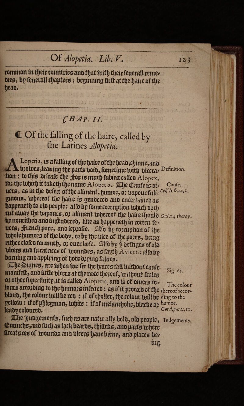                  rn ee  ee Of Alopetia, Lib. V. 123 ee a te ee    “bean. TL LAG GD LC OE SEI ye aA CHAP. TI. _@ Of the falling of the haire, called by 7 the Latines Alopetia. A Lopetia, t8 a falliitg of the haive of the bead, chinne,amna o pat &amp; beolues,leauing the parts voin, fometime with ylceraz Definition. hon : fo this aiveafe the for is much fubied calles A lopex, fo2 the which tf taketh the name Alopctia. Whe Cauleisats Caute. | bers, as inthe oefeat of the aliment, humoz, 02 vapour full. 64 -°“?- | ginous, iwhereol the hatre ig gendered and entertained ag | bappencth fo oto people: alfo bp fome cozrupticit which both ) nt alvay the vapours, 02 altment tobercof the haire thonld Gal.x.4 therap. he nourtfhe and ingendered, like as happeneth in cotten fe- | bets, French pore, andlepoofie, Glfo by co2ruption of the | tubolehumozs of the bony, 02 by the vice of the yozes, being | Rither clofed fo much, o2 cuerlofe. Gite by $ veftiors of ola | bieers and ficcatrices of twonndes, as fayth Avicen:alf by &gt; baring and applying of bofe deping falucs. | Abbe Stanes, are twohen tne fee the haces fall without cante Gi ae ) maniiett, andlittle vicers at the rete thereof, without fraleg ) b2 other fuperfiuity,it is called Alopecia, and is of divers co- Thecotawe | lours accozding to the humozsinfeded : as if tt procadof {he thereofaccor- _ bloud, the colour tuill be rea : if of choller, the colour twill be ding tothe ' pellotu : ifof phlegmon, tubite : tfof melancholic, blacke o2 ™ fa teadyp coloured. Gord.parlt.11. . Lhe Fudgements, fuch asare naturally bold, old people, Tudgements. Cunuchs,and fuch as lack beards, thificks, and parts where Attatrices of {wounds ana bleers hauebeene, and places bez ’ tate ———— 