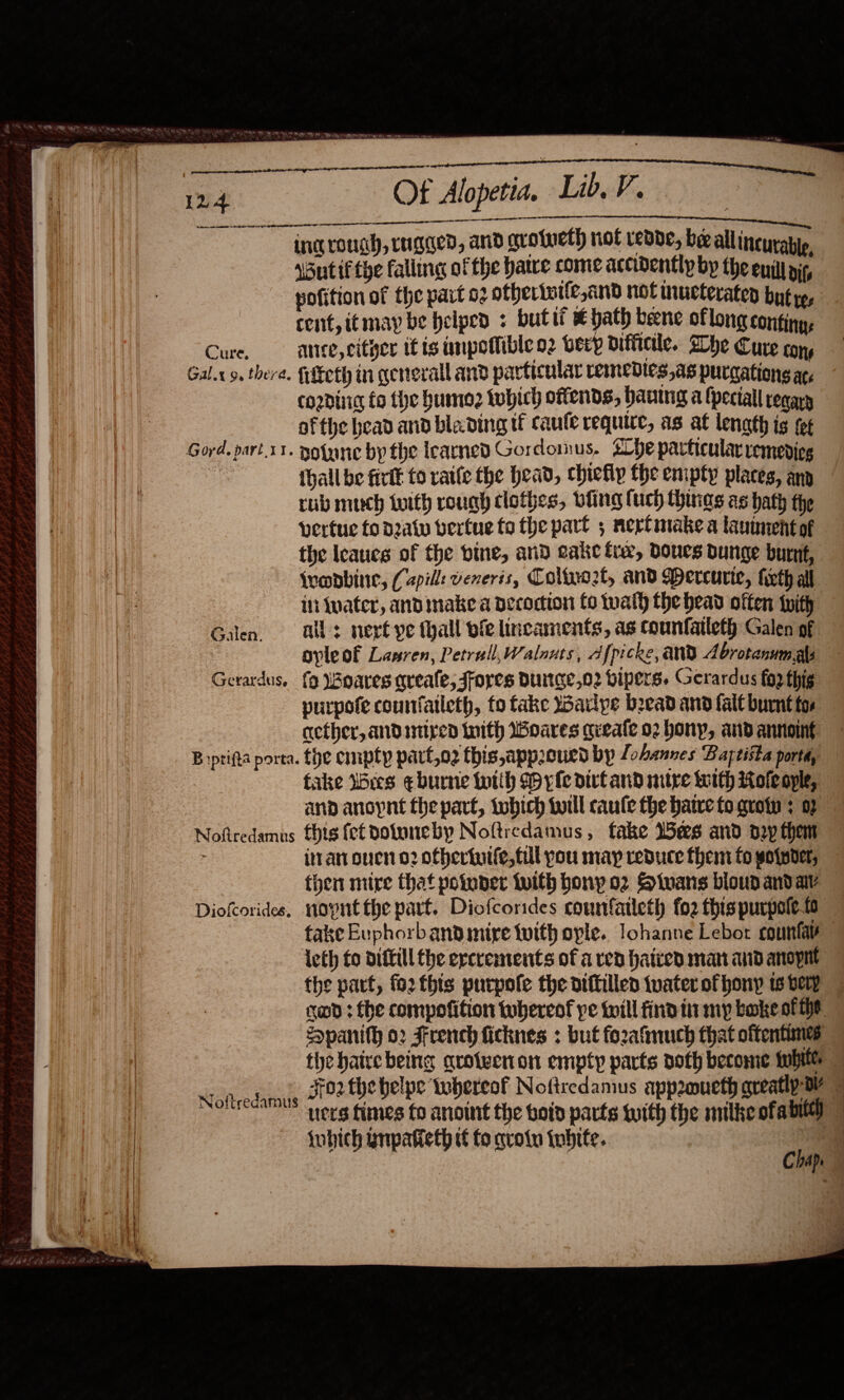                                    a Vi aN CCW TY RPE ay a wa yem  Of Alopetia. Lib. V. _ 7   ee eae SEROUS IER ing rough, rugged, and grotueth hot redde, beeallincuratip. Wutif the falling ofthe hatve come accidently by the enilt nip yofition of the part oz otherturle,and not mucteraten but ye, cent, it may be helped « butti € ae bene oflong continy, Cure, ate, citger itis impotfible o2 bey difficile. Whe Cure con, Gal.x 9, thera. lEcth in general and particular remedtes,as purcations ac, cording fo the humo2 twhich offends, hantng a fpectall reqary ofthe bead and blading tf caule require, as at lenath is fet thall be firit to raife the head, chiefly the enipty places, ann rub much with rough clothes, bling (uch things as hath the vertue fo daw berfue to the part 5 nertmake a lauimentof the Ieaucg of the bine, and cake fie, Doues bunge burut, {ropbine, (Capill: veneris, Coltyo2t, and WMercurte, firth all in water, and make a decoction fo twalh the head often with Galen ser ye thall fe lincaments, as counfatleth Galen of oyleof Lasren, Petrull,Walnats, Afpicke, AND Abrotanumals Gerardus. {9 Woares qreale, Jfores Dunge,o2 bipers. Gerardus fop thig purpofe counfatleth, fo fake warlye beead and fal burnt fos ether, andiniped With Woares gueafe 02 bony, and annoing B iptifta porta. the empty part,o2 this,appoued bp foannes Baptista porta, fake Wes eburne with Myle dirtand mire with Roleople, and anoynt the part, tobich twill caufe the hatre to qroty : 07 Noftredamus fhis fet dotuneby Noftredamus, fake U5ees and dry them iran ouen 02 ofhertutfe, til you may reduce them fo wotpder, then mire that potuper iuith bony o2 Siwans bloud and av Diokorides. novnt the part. Diofcorides counfaileth fo2 this purpotet take Euphorbanbdimire with ople. lohanne Lebor counfae leth fo diftill the ercrements of a red haired matt and anopit the part, fo2 this purpole the oiftilled tvater of hony ts very cod: fhe compofition tubereof pe twill find tir my boke of he Spanith o2 French ficknes : but fozafimuch that oftentimes tye hairebeing qroiwenion empty parts doth become tubiter ean eh Jfo2 the heipe iwhereot Noftredamus appoueth greatly DY ucts fimes fo anoint the boid parts tuith the milke ofall) © {ubich ynpatieth tf fo aroin inbite. cull | Ape
