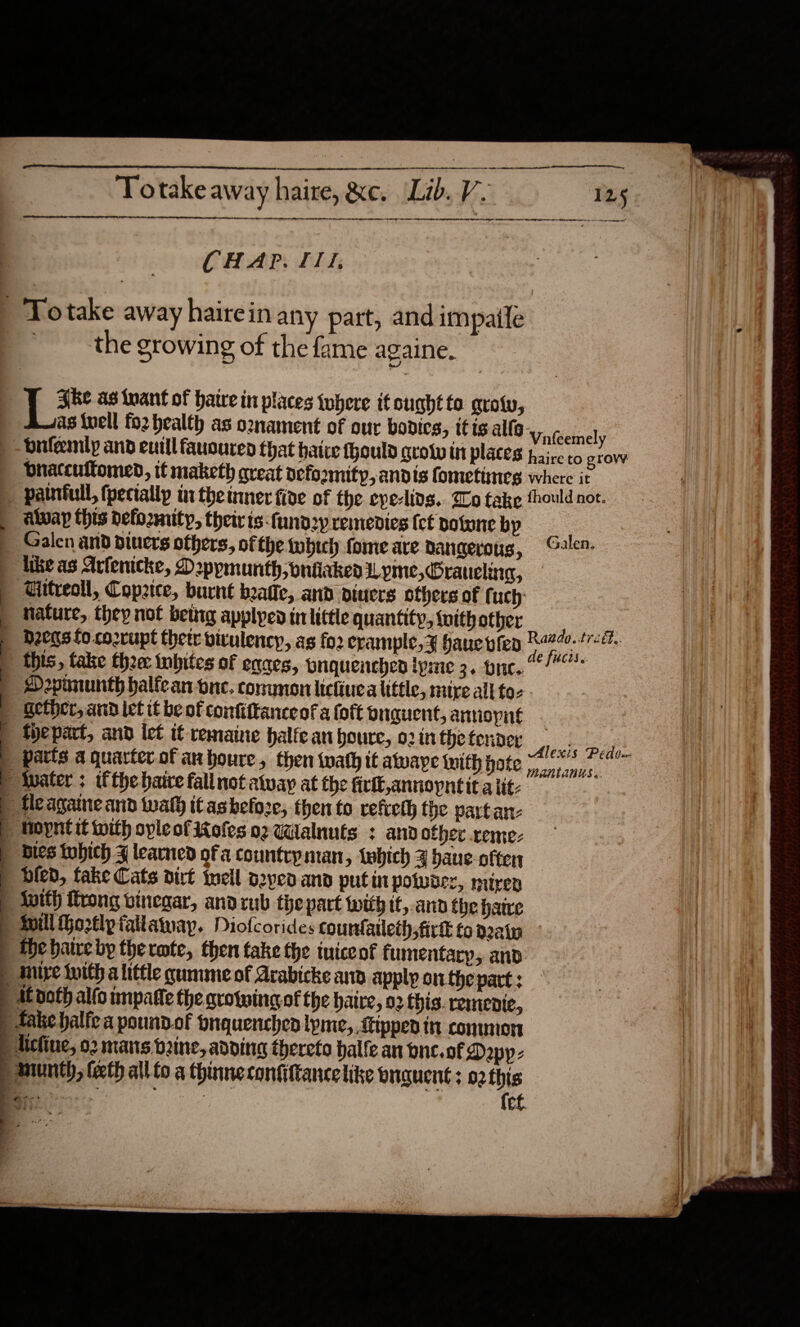                          ne ee a a ee Totake away haire, &amp;e. Lib. V. 125   Oe OOO ET LE OR A IE EEE TN AE A CE ah e+ a wn ee el CHAP. II, | Totake away hairein any part, and impale the growing of the fame againe. {| * ag inant of batre in places tobere it ought to. groty, as uel fo2 health as o2nament of our bodies, itis allo Vateemel ) _-dnfemly and euill fauouren that haive fhould grow in places haireto a bnatcultomed, it maketh great vefoomity,andts fometimes where it _ palntull, (pecially in the timer five of the eye-lins.. Zo take thould not. | alway this defozmity, their ts-fund2y remedies fet potone by | Galen and piuers others, ofthe which fome are dangerous, Glen. likeas Artenicke, Deppmunth, oniicked Lyme, Graueling, — | Gitreoll, Copztce, burnt beatie, and diuers others of f uch’ | nature, they not bettig applyed in little quantity, {uith other : | D208 fo co2rupt thetr bitulency, as fo2 crample,¥ have vied Raado. tredt. | this, take thee: inbites of egaes, pnquenchen tyme 3. one. ““! ) SDepununth halfean one. conunon lictiuea little, mire all to- | gether, and ict it be of confiftanceof a (oft buquent, annoypnt fyepart, and iet tf remaine halfeanbhoure, o2inthetender ) atts a quarter of ahoure, then wath it awaye with pote A Pt | Mater: ifthe bate fallnotatway atthe firl,annopntitalt: = | fleagaine and wal) tCashefoze, then to refreth the partan- | Hopntit with opleofioles oz Walnuts : and ofher xreme- | bles tobich F learned ofa countryman, which % bane often | bled, take Cats dirt well o2ved and putin polwse:, miren — | init) trong vinegar, andrub the part with it, ann the hate fill ortlpfailawayp. Diofcorides counfatleth;firk fo dain fhe hare by thermte, then take the tuiceof fumentary, and | Muye tuith a little cummeof Arabicke an apply onthe part : | At doth alfo inpatle the growing of the haire, 02 this. remenic, Jake halfe a poundof pnquenchen lpme, tipped in conmon chine, 02 mans b2ine, adding thereto halle an one. of Dapp: « ie a ee aiid ee We all   mnunth, teeth all fo a thinneconfiftance like onauent; 92 this oo ‘i ia {et . IY « &lt; eo “&gt; We  