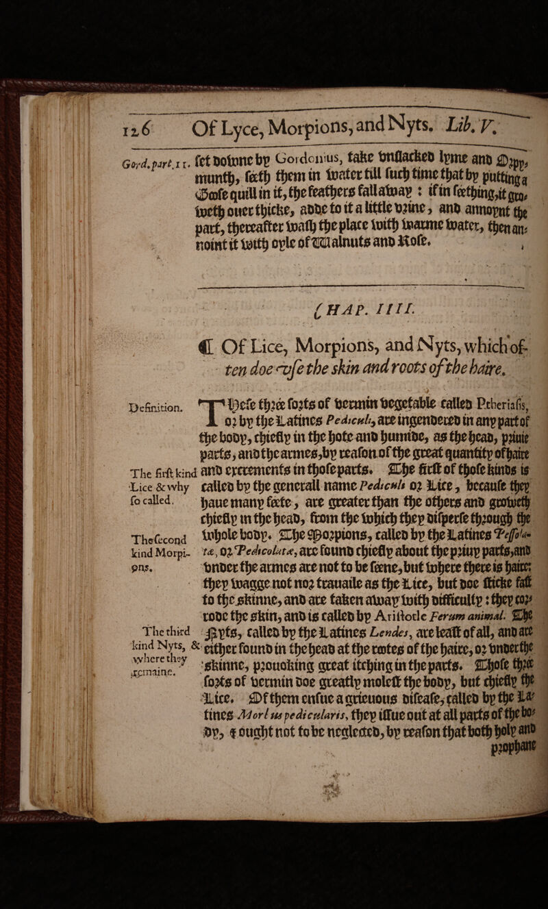  See ee TPC ET. 126 Of Lyce, Morpions, and Nyts, Lib.7. Gord. part x1. fet Dotune by Gordonius, fake brflacked lyme any g&gt; OP runth, fecth them in toater till (uch time thatby putting s Goole quill in if, the feathers fallatway ¢ itm frething, it arg, iueth ouerthicke, addeto tt alittle vame, and annopnt the part, thereafter twath the place ivith inane twater, then an: noint it with ople of Walnuts and Mole. ele 4 ; . &gt; a 2 = HAP. TIT. @. Of Lice, Morpions, and Nyts, which'of- -- tendoevfethe skin and roots of the baie, Definition. PUpele thoee forts of termi begefable calley Prheriafis, BD o2vbytheilatines Pedscul, ave tigendered tn any partof the body, chiefly in the hofe and humtde, as the bean, priuie varts, andthcarmes,by reafonof the great quantity of baie The Art kind and ererements intholeparts. Lhe firlk of thofekinds ts Lice &amp;why allen by the general: name Ped:culs 02 ice, becaule thep focalled. Hane many fete, are queater than the others and grotweth chieflp nthe head, from the tubich they atlperle though the TheCecond wbolebonp. She Wozpions, callen by the Latines Pefola kind Morpi. | 14,02 Pedtcolura, ave found chiefly about the prtuy parts and ons. — pnder the armes are not to be fone, but tobere there is hare: they toaqge not no trauaile as the Lice, but poe ficke fat fo the skinne, and are taken alway {with difficulty : hep coy ‘rode the skin, andis callep by Arittotle Ferum animal. Dye    where they “forts of vermin doe greatly molett the bony, but chietiy the - Lice, Dfthem enfueagrieuous nifeate; called by the La p2ophane  : c