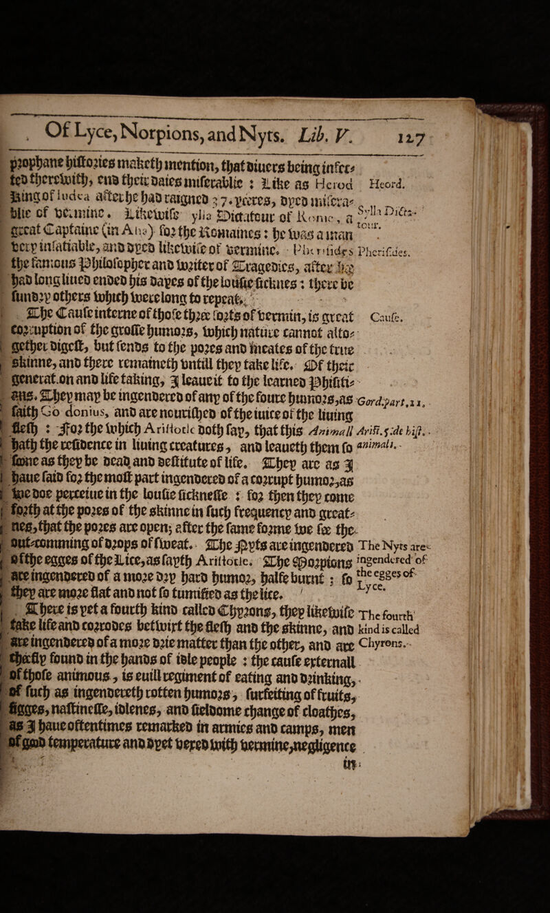   GE A Of Lyce, Norpions, andNyts. Lid. V. 127) | prophane bittories maketh mention, thatdiucrs being infers fed fhereinitl, ena theix dates miferablic : Like as Herod Heord. Mingofiuaca aiterhe hadrarqued +7. peores, oped milera- Hebi pblie of weaning. Wiketwile ylie Dicatour of Rome, a Pe | geeat Capfaine (in Ane) forthe iomaines: betwasainan berpivlatiable, andoped liketwiie of vermine. -Pbcr: fides Pherifdes. ) the famous pbhulolopher and tweiter of Wragedics, alter fie ' dadlong lined ended bis dapes of the loufie ficknes : there be | fund2y others tobich terelong fo repeat, ° a ae - ahe Caule interne of thofe ti2ce (o2ts of bermiit, isareat Cau. ) cozcuption of the groffe humiozs, which nature cannot alto: | Sether digel, buttends to the pores and faeates of the trite Skinne, and there rematneth wntill they take life,, DF theiz | Senerat.on and iife taking, 4 leaucit fo the learned Phthtt- - | ) Sus. Z hey map be mgendered of any of the foure bunnio2s,as Gord.pa | faith Go donius, and are nourithen of theiutce of the linine | fet : -sfo2 the which Arittoric noth fap, that this Azimall Arifi.5 ide hip. . | ath the refidence in living creatures, and leaucth them (0 4474!.- P fone as thep be dead and dellitute of life. ghey are as F | daue fata fo2 the mot part ingendered of a corrupt humo2,as | tee doe perceiue in the loufie ficknefte. + fo2 then they come | fo2th at the pores of the skinncin fuch frequency and areat- hes, that the pozes are open; after the fame fo2me te fer the- p Sutconuming of d2ops of fiveat.. Zhe pyts aveingenderey The Nyts are | ithe eqges of the Lice,asfapth Arittocies She Wozpions tideamnacis of | Ateingendered of a moze d2y hard humoz, balfe burnt ; fo roe they are moze flat andnotfotumifienasthelice, 6 2. 7 | . herve ts pet a fourth kind called Chp2ong, thep liketwife The fourth fake lifeand cozrodes betivirt the fleth and the skinne, and kindis called pate ingendered of a moze d2te matter than the other, and are Chyrons.- ‘Heatly found in the bands of tele people : the caufe erternall. ‘Mi thote animous., is euill regiment of eating and drinking, om fuch as ingendereth rotten humozs:, furfeitina of fruits,. Hgges, naftinelle, idlenes, and fieloome change of cloathes, 88-3 haucoftentimes remarked in armics and camps, men ‘Pi good temperature anddypet vered with vecmine,negligence - Be G : int: be SG -           