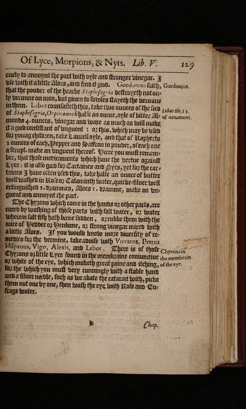  ee Of Lyce, Morpions, &amp; Nyts, Lib. 7. onely fo annopnt the part with ople and ronger vinegar. ¥    that the pouder of the hearbe Staphifagria deftroyeth not one lp Devine on mien, but given fo foinies fra peth the pernune Mends 4.OunCes, binegar and iware ag much as folll make tagodconfiftant of pnauent + 0: this, which may be ofea _ fo2 youtig child2en, fake Laureiloyle, and fhatof Rapherts 2 Gulites of cach, Wepper and Saffron in pouner, of each one a (crupl. make an bnguent thereof. Pere you mulé remem: _ ber, that thofemericaments which auc the berfue acaintt . iyce ; itis alfo qed fo2 Cartatnes and ghyts, pet fo2 the cars faines Z aur often bed this, take halfe an ounce of buffer ) “Welitvathed in Kofeo2 Calaminth Wwater,quicke-fluer {yell &gt; extinguitjed 2.d2ammes, Aloes 1, deaunune, makean bre | Suent and annoynt the part. | he Chyzons which come in the Hands 02 other parts, are P cured by twathing of thote parts toith faltinater, 02 water P therein falt fit hath bene fooden, orrubbe them with the | tuice of Pedder 02 Denbane, 02 rong binegar mired tyith | alittle Aloes. 3f you would know s1102e Diuerfitp of re- | medics fo2 the bermine, takeaduite {with Viccarus, Petrus | f02 the twbhich you mutt bery cunningly with a ftable hand P atda filuer needle, fuch as te abate the cataract with, picke | them out one by one, then wath fhe eve with Role and Cu: rage water, g el le oo , we, ae”CCrh ae &lt;. s &gt; . ~* c &gt; . @ 