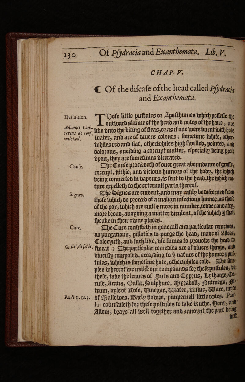  cerius de conf, wiletid. LL Sela aA EES: Slane eget CHAP. V. @ Of thedifeafe ofthe head called P/pdracig and Exanthemata. 62 ote little pulkules 02 Apoithumes which potterte the DL outtvard skinne of the head and rotes ofthe hatre , aye like pnto the biting of fleas,o2 as tf one haere burnt with hore {rater, andaresf siuers colours; fometime inbite, other: Siones, G hse’ de fa'at, dalo2ous, auoiding acoupt matter, efpecially being pret ppon, they ave fomettmes bicerated. ape Canute peoceedeth of ouer qveat aboundance of guolle, co2cupt, filthic, and bicious humozs of the bony, the tubich, being conuerted tn bapours,ts fent fo the head, the tobtch na- ture crpelleth to the externall parts thereof. he Sianesare euident,and may eafilp be difcernen from thofe tobich do proceed of a malign tifedtous hunno2,as thole of the por, tubich ave euill ¢ moze it numnber,repder andatry, mioze broad, auopdilig a matter dirulent, of the which F Hall fpeake in thet olone places. as purcations, pillotics to purge the bead, mane of Alles Colsepnth, and fuch like, ble fumes to pouoke the head fo fincat : SLhe particular remedies are of diners thangs, and biucifiy compofen, accozding fo p nature of the bumoze pale tules, whichis fometine hate, othertnbiles colo. She fine ples tuhercof ine mak? our compounds fo2 thele pultules; be. thefe, fake theleaucs of puts and Cyprus, Lytharge, Ce rufe, Aeatia, Balla, Soulphure, Wry2aboll, Putmens, PY Pali3.00.2,. of opallowes, 1Barly flotu2e, pimpernell little votes. Pate 9 lus cotnfatleth fo2 thele puftules to take Muthe, Pony, ad &gt; Allom, boave all tecll together and annoypnt the part a j 