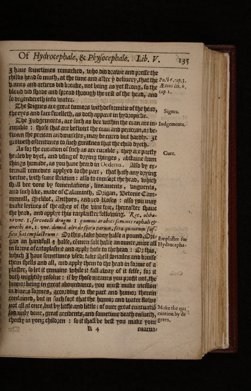  a A a i a  135 bicud a1D fhade and {pean theough the red of the bean; ano iodegendereth into water. | Lhe Sigues are queat tumozs withdefo2mitie of the head, fheepes and facelwelleth, as doth appece in byd2opicke, _ he Judgements, ace uch as bee within fhe cran are ine turable : thole that ave ketivirt the crananp pericran,o2 be: fiveen fhe pertcan andmulcles; map be cured but bardip. 3t gioineth oftentunes fo {uch gueatnes that the ehiia dyeth. As fo2 the curation of {inch as are curable 5 they are partip Healedby dye, and dfingof daying thinges » abifaine trom things humide, as poubane heardin Ocdema. Alo by ere feral remenies applyed tothevart, that hath ap Deping bertue, with (ome Kriction: ali to comet fhebead, tobich Mall bee. done by fomentations , lineaments , Gnguents, and {uch like, made of Calaminth, Digan, Wetonie Cams momill, $pelilot, Anthoes, éndied.4oles + allo you nay   ficit pat emplaitrum: Dathis take houy halve a pound, Dai- gan an handfull. ¢-balfe, chimen falt halic anounce;mize all LE tis 1b, 6. cap.t. Signes, | Iudgements. Cure, Emplafter for Hydracepha- them fells and all, aid apply them to the head in forme of a platter, (olet if romaine {wbile it fall atpay of it felfe; fo2 it bofh mightily refolue s if by tholemeancs pou profit not,the 4 cuacuac Make the eua grees, 