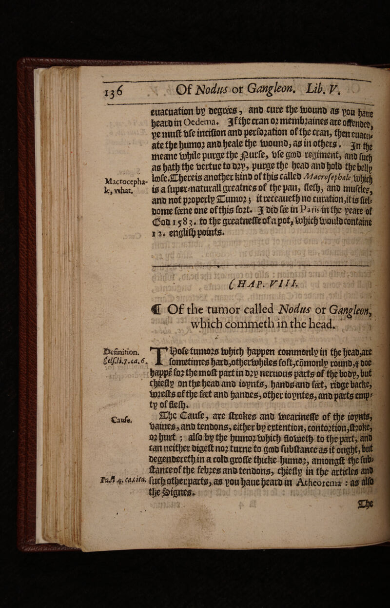 a ace Pag ee Pe FE Bean Core genet al heh! . 36 0 ©=0 « OF Nodusvot Gangleon, Lib. V, meal a, oe i euacnation by Degrees, and cure the wound as you bane pearditt Ocdema. Ffihecran o2memb2anes are Offender, ye mutt bfe inciffon and periozation of thecran, thenenacy, ate the humo? and heale the wound, as tt others + Bn the meane tubile purge the Pure, ole cod reciment, and fy as bath the bertuc tony, purge the Head andhold the belly Klactocepha- infe, Zhereis another kind of this callen Macrofephale tabich | ke, what, igafupsrnaturall qreatnes of the part, fleth, and muttlee, ano not pooperlp Slumio2 ; itreceaucth no curation, itis fev pome feene one ofthis fort. J dip lee tt Paris inthe peare of (Ban 1583. fo the qreatnefleofa pot, which would containe 12. enalitg points. : a ( HAPOVLEE. i Definition. po rremnceare tobich happen commonly it fhe head, are cefli7.ca.6.. Ak fometines hara,otherinbiles foft,comonlp round,¢ poe ; bappe forthe moft part i d2y neruous parts of the boop, but «chiefly onthebead and toputs, handsano feet, ringe bathe, inzelts of the feet and bannes, other topntes, ana parts emp? — ty of flefh. Se eg. ache Caule, are frekes and teearineffe of the ispnts; paues, and tendons; either by extention, contortion ,feoke, — oehurt. ; alfoby the humoztwhich doiweth to the part, and cart neither digett no2 turne to gen fubitanceas tt ought, but _ Degenberethin a cold. qrofle thicke-hume2, amonatt fhe fabs _ Hancent the febzes and tendons, chichp in the articles and the Stanes:. The 