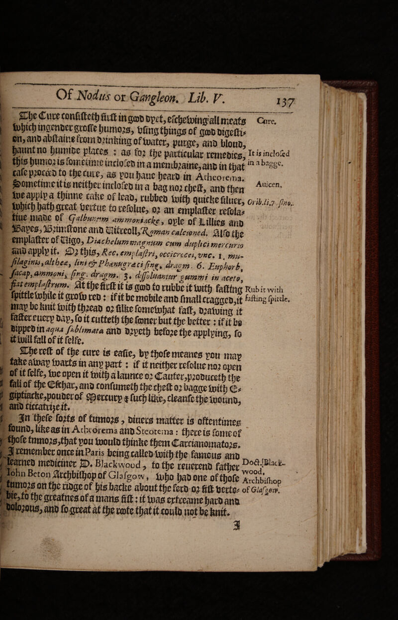  OAR ENS TI ga FW ING A  ee mtn german.  oe eee oe _, Abe Cure confitterh fit in gan dyet, eichetwingiall meats Care, ipbich ingender grofte humors, veing things of qmb digetti- Gi, and abitaine trom d2trbing of water, purge, and blond, ; Hauntno humive places + as foe the particular remedies, Its inclo‘ed : this huniozis fometime incio‘ed in a membeaine, aiid in that *&gt;*28- : cafe pooced fo the cure, as pou Haue heard in Acheoremna, Ani Sometime itis neither incloien nia bag nog chek, and thoy 7 “Aveappipa thie cake of lead, rubbed luith quicke luce, ovib.zi.7 Wubith hath areat vertu fo vefolue, o2 an emplatter refolas ; fue made of Galbuxrn: amrmonsacke, ople of Lillies and ) AAves, Weumnitone anid Witreoll, Roman calewned, Allo the | ) emplatter of Tiiae, Diachelum magnum cum duplict mercurin &gt; aidappipit. D2 this, Ree, eimplaftri, occitroces,une. ¥. mi | filaginis,althea, lini e Phanugreci fing, aracn. 6. Euyhork, a facap, ammoni, fing. adragm. 3, Giffoluantey gummi in aceto, | frtemplaprum. At the ict it is cod to rubbe it lwith falttig Rubit with — ) Mpittletobile t¢ sroty ren : ifit be mobileand final Cragaed,it flting fpitde, ) may be kit toith theead 02 filke fometubat falt, deatving it : y fatter cucry dap, fo it cutteth the foncr but the better : iFit be | Bippevin agus fiblimara and b2pety beloze the applying, fo ) Wivill fall of it felfe. abe rett of the cure is eafic, by fhofe mcanes pou map ) fake atuay tarts in any part : if if neither refolue no2 sper } of it felfe, tue open it mith alaunice 22 Caufer,poduceth the b fali of the Cfehar, ana confuneth the chett 02 bagae whith C- I Riptiacke,pouderof sBercurp ¢luch like, leanlethe wwoinn, | ANID Ciccatriseit, j Ju thele fozts of fumozs , diners matter is oftentimes                            . fin 6.. _ ae ——— ts - P found, likeas in Ackcorema and Steotema : there is fomecf f *hole tnmo2s,that you would thinke them Carciansimatos, pd temember once in Paris being called with the famous ap Do@ Black p teattied mediciner 2. Blackwood » tothe reuerend father pad Te pAohn Beton Archbithop of Glafcow, who hadone of thofe archbithop sttimo2s on the tinge of bis backe about the ferd-02 ff vecte- of Glalgem, p bie, fo the qreatnes.ofa mans filt: it was ertceame havdana pPlozous, and fo.qreat at the rote that it coulo, not be knit.    = ———E 4 