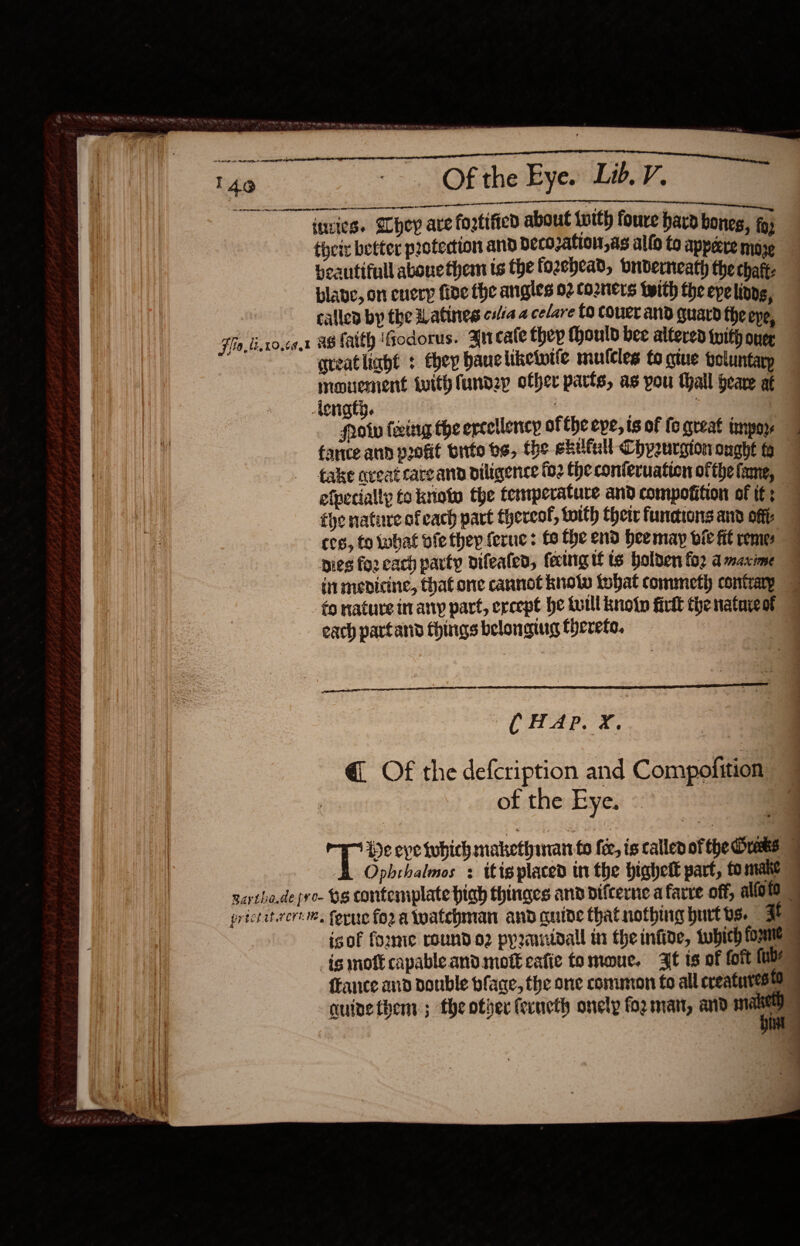      140 =~ Of the Eye. Lib. V. eal ee ee ee neeenienemenemneeands eee amnaal ee Te ities. SChey ave fogtified about with fouve hard bones, fo; theiz better protection and becozation,as alfo to appeere moze beautifull abone them ts the fozehead, onderneath the chat. blave, on cuery fide the angles 02 corners with the epelindg, called by the Watines cilia 2 celare CO Couer aNd guard the eve, $fio,ti.10,¢9.% 48 Tatth iGodorus. Arcate they fhould bee altered with ner qveatliaht : they baucliketutfe mulcles to qtue toluntarp mouvement with lundep ofher parts, as you thall heave at footy fwitg the ercellency ofthe eve, ts of fo great impor fance ann poofit bitte bs, the ekutall Chpeurgion ought fa take aveat care and biligence fo2 Che conteruation ofthe fame, efpecially to kniote the temperature and compofition of if; fhe nature ofeach part thereof, toith their functions and offi cog, fo what fe thep feruc : fo the end heemay bie fit rome pies for cach party difeated, facing tf ts holden fog a maxime inmenicine, that one cannot knotw tobat commeth contrary fo nature in any part, except he tulll knotn firdt the nataieot each partand things belonging thereto.  ele ( HAP. X. @ Of the defcription and Compofition of the Eye. Gi &amp; He eve tuhich makethinan fo fer, is called of the Crees | Ophrhalmos + itigplaced in the bighett part, fo make &gt; narthe.de pro- be contemplate high thinges and difcerne afarre off, alfold | grictatrcré, forne for a watchman and quide that nothing hurt bs. at ] isof formie roundo2 pyranidall in the infive, tubich ome &gt; ismoft capableand mot eafie tomoue. it is of foft {ub fFance and double bface, the one common fo all creaturesto 9 auivethem ; fhe otver feructh onely fo mar, and wa 3