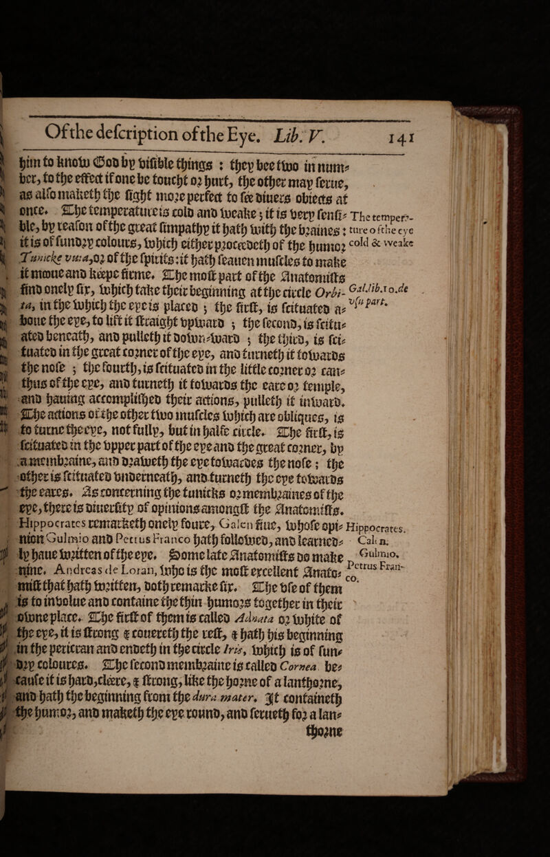                             Ofthe defctiption of the Eye. Lib: V. . bin fo know Cod by vifible thinas : they bee two innune ) ber, fothe effec Tone be foucht o2 hurt, the other may ferue, as alio maketh the fight moze perfect to fee diners obteds at i \  onte. Abe temperatureis colp and tweake; it is very fenfiz The temper?- | dle, by teafon ofthe great fimpathy it hath with the beaines 3 ture ofthe cye f itisotfund2y colours, tobich cither procedeth of the huni: cold &amp; weake i Tunicre vuia,o2 of the {pirits sit hath feanen muftles to make ) imoucand kepe firme. Che mote part ofthe Anatenitts —__ | h findonely fir, Inbich take their beginning atthe civele Ordi- oes an 0.4¢ 1a, inthe which the epeis placen 5 the fivlt, is feituaten ac? 7 boue the eye, to litit Mraight opinard ; the fecond, is feitue  ated beneath, and pulleth it dowwn-ward 5 the third, is tet- g tHated inthe great conerofthe eye, andturneth it fotvards » thenote ; the fourth,isteituates in the little comer os cane it thus ofthe cpe, andturneth it tetwards the eare 02 femple, any hauing accompitthed their actions, pulleth it intwarn, MN -She actions ofthe other two mufcles tobich are obliques, ts IY fotunetheeye, not fully, butinhalte civcle. Whe fit, is ) festuated tn the bpper part ofthe epe and the qrveat co2ner, by ) amemb2aine, aid pratueth the epetotwacdes thenole; the ) -ofheris {tituaten bnderneath, andturneth the cpe totvardgs | theeares. Asconcerning the tunicks o2membzaines of the ) eve, thereis dinerfifp of opinionsamonatt the Anatomtffs. ) Hippocrates remarketh oneip foure, Galen fiue, twhofe apt Hippocrates. nto Gulmio and Petrus Franco hath follotued, andlearnens © Calin: Ap haue wttenoftheepe, SHomelate Anatomitts oo make p it | “fine, Andreas de Loran, {yhets the mofEercellent Anato: &lt;i is ) wut that bath wettten, vothremarketir. Ghevieof them — y 18 toindolue and containe the thin humors together in their &gt; ) Dione place. Whe firllof themis called Adnara 2 {white of ) Wweeye, tis trong ¢conereth the vett, ¢ hath bis beginning Pin the pericran and endeth in theciwvcle fre, tobich is of fune Dep colourcs. Whe lecondmemboaine tg callen Cornea. bez y taute itis havo, cleere, ¢ trong, like the home of alanthoone, i and bath the beninning fiom the dure.mater, ¥t confaineth fe the hunio2, and maketh the eve. round, and ferueth fo2 alan: | ia thoane |               