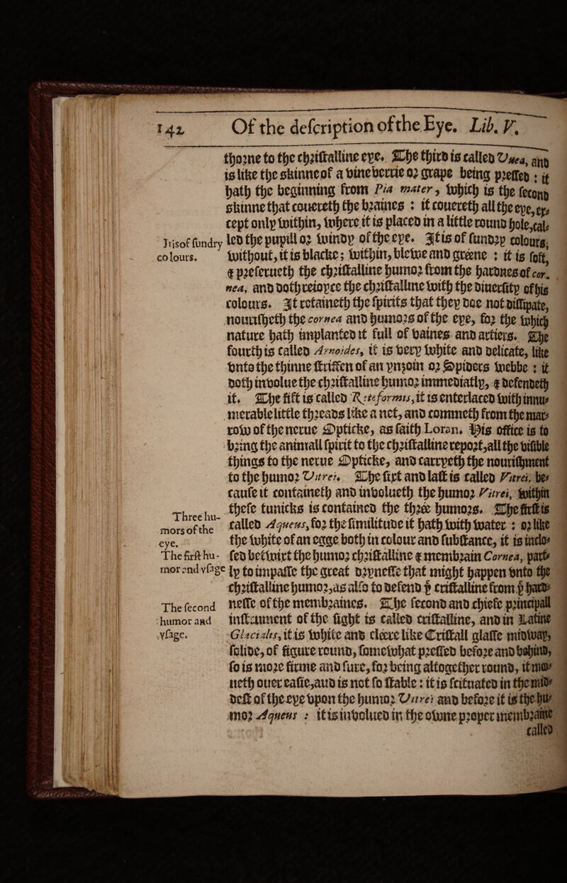     ‘ PA Re ley CR eee  Se semen  xsi er I42 Of the defcription ofthe Eye, Lib. 7 tho2ne to the chaittalline eye. She thirdis callen Owes, any is like the skinneof a bineberrie 92 grape being preter : i hath the begining from Pia mater, whith ts the feconp skinne that coucreth the beanies + tl coucreth all the epe, eye cept only twithin, inhere itis placed mt a little round hole cat, Tisof fundry led the pupil oz tuimdy ofthecye. Atts of fand2p eolourg, colours. {witbout, itis blacke ; buttput, bleiue and greene : tt ig loft, epeeferucth the ch2tttalline humo from the havonesaf cor, nea, and dothreiopce the chaittalluie toith the dinerkity ofpig colours. At rotaineth the fpirits that thep dee not pittpate, nowitheth the cornea and huine2s of the epe, fo2 the febich nature bath tmplantedit full of batnes: annarticrs. aye fourthis callen 4-voides, tf is bevy {tubite and delicate, like Lnta the thinne ferifien of an pnzoni 02 Spiners iwebbe ¢ if noth nvoluethe chaalliae humoz immediatly, -¢ defendeth it. Whe fiftig called Reforms tf ts enterlacen with mw merablelittle thoeans like a net, and commeth from the mar: row ofthenerue Dpficke, as faith Loran, tg office is fo ‘zing the animal fpirit fo the chziftalline repoot,all the bifible things fo the nerue Dpticke, and tarrpeth the nourithment — -fothebume2 Ure, She firt andlatbis callen Virei, ber caufett confameth and involueth the bumo2 ives, within 7 Threehu. ete tunicks is contained the thee humors. lhe fiutis morsofthe alled 4quvexs, fo2 the fimilituve it bath with water : oplike eye. the twbite ofan cage both ti colour and (ubftance, it ts wielo Thefirthu- fedbetinirt the humo: chattalline emembain Cornea, pate inorandvlage Lp tg inpaste the great p2pnefie that might happen pnto he 7 thriftalline humo2,as alie to defend p criftalline from. p had? 7 Thefecond nefle ofthe membzaines.. Zhe fecond and chiefe pamcipall 7 ‘humor apd | niftannent of the fight ts calicd triftailine, aid in ALatine | whage. — Glaciaks, itis tobite ans cleve like Criffall glaffe midivay, 7 (clive, of figure reunn, fometobat p2efied befo2e and bali; fois moze firme and fure, fo2 being altogether round, we neth over cafic,aud is not fo fkable : itis {cituaten in them? deft of theeye bpon the hunw2 Uvrrei ann before it is hep | ano? 4quens : iisinbgolued in the obone preper stipe | | CAE