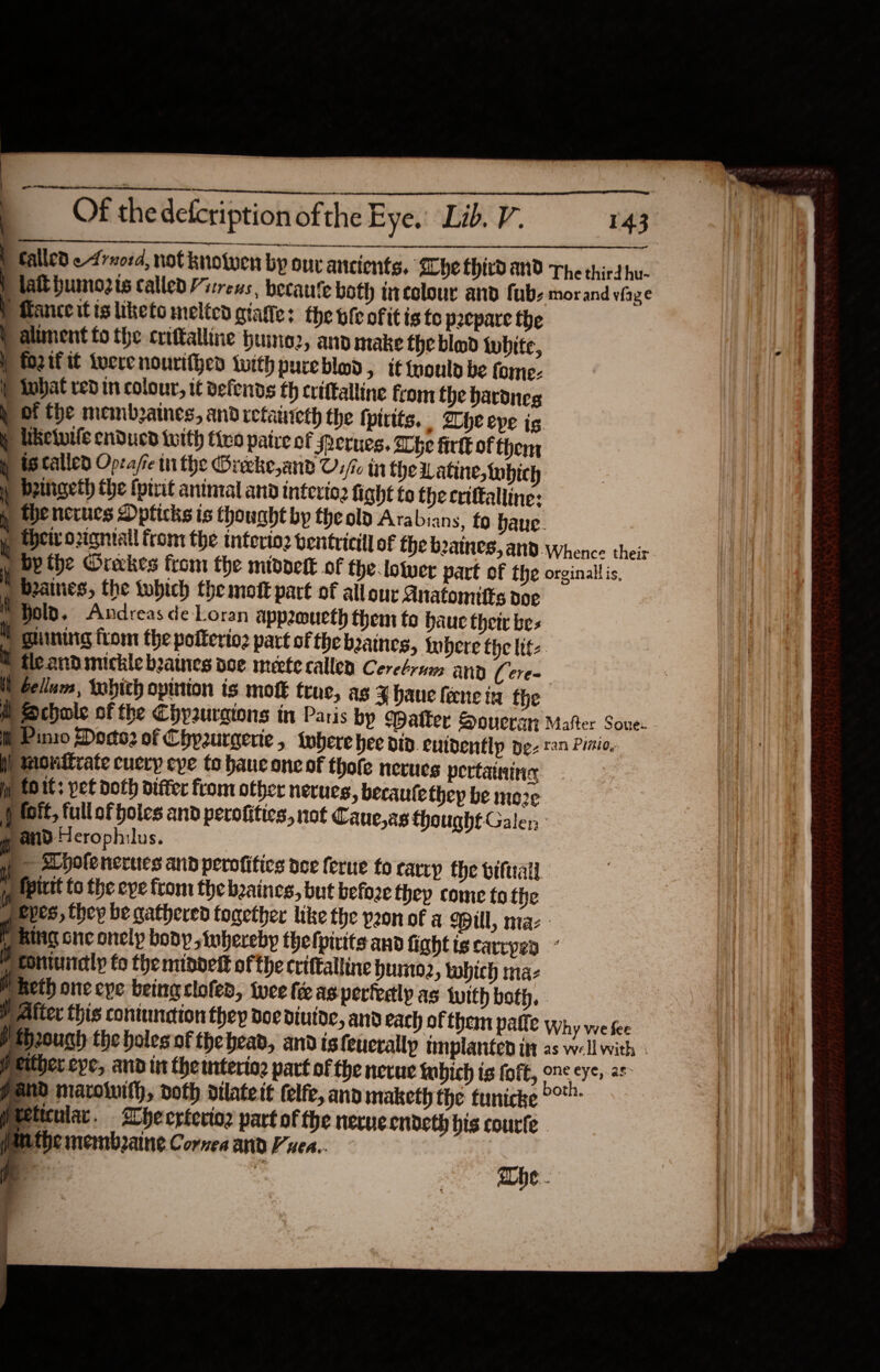 143 Abe hd aNd The third hu- | ‘eboth ticolour and fubs morand viaze P Mance itis keto melted giate: the ofc of it is to pecpare the ) alment fo the criftalline hume2, and make the bland white, ) fO2 If It Lwere nourif}ed with pureblod, it ould be forme }) What red in colour, it defends th crittalline from the bardneg y Of Che membzaines, and retanieth the tpirits, , The eve is p liketuile enducd with tivo patre of Srerues. Lhe firlk of therny gy tecalled Opcafe tn the Oreeke,anvd Us/r in the Latine, tubic ) beingeth the (pirit animal and interio2 fight to the criftalline: y Hhencrucs Dpticks is thouaht by the old Arabian s, fo. baue. | their ortgniall front the interio2 bentricill of Che beatnes, and. Whence their ) by the Oreckes from the middett of the lower part of the orginallis, ) beaines, the twbich the mott part of all our Anatomitts doe MHolp, Andreas de Loran appeoucth them to baue their bes © ghining from the poiterio2 part of thebaines, where the lite ® tleandmickle beames poe meete callen Ceretrum and (cere ) Gellum, tobich opinion is mofk trac, ag J haue feene in the A Schole of the Chyauraions in Paris bp Matter Soucran Mafter Soue- | Pinio Dodo: of Chypzurgerie, twhere bee did. enidentlp de 2 Pinio, Pmonitrate cuery eve to haue one of thote nerues pertaining p tO it: pet doth differ from other nerucs, becaute they be moze ) sDpofencrues and perofitics dee ferue fo carry the biftratl.. H fpiuit to the eve from the beaines, but befoze they come tothe ueves, they be gathered fogetber like the pon of a pill, maz - [Ring cnc onely body whereby thefpirits and fightiscarcpen Wconiunely to the nindet of the crittaltine buro2, which maz WM heth one cye being clofen, twee fee as pertedlp as twith both, . Alter this contuncion they doe diutoc, and each of them patie why we fee pap2ough the holes of thebead, and isfeucrallp tmplanted itt as well with Peither eve, and in the mteriog part of the necue tubich is foft, one eye, as pand marowith, doth dilate tt felfe, and maketh the tunicke pt meticular. ICheerteving part of the nerve cndeth his courfe puathe membrane. Cornea and Vues... fe abe. 