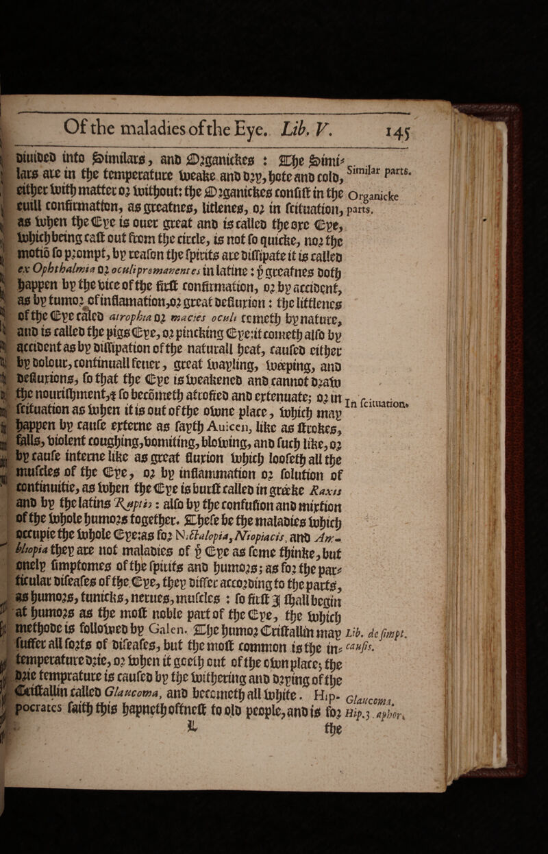                                    Of the maladies ofthe Eye. Lib. V. diuided info Similars, and Daganickes : Whe Simiz Lcafitsk nash p lars ate in the temperature tweake. and d2y, bote and cola, Pat either With matter 02 without: the D2aanickes confift in ChE Organicke cuill confirmation, as greatnes, litlenes, 02 in {cituation, parts. f p as when the Cye ts ouer great and iscalled theore Cye, AE}: ! Aubich being cakk out from the circle, is not fo quicke, no2 the f Moti fo prompt, by reafon the {pirits are Diftipate it is callen ex Ophthalmia 02 ocul: premanenres tilatine 3 p qreatnes doth | ) bappen by the vice of the firtt confirmation, 02 by accident, | » as by fumo2 cfinflamation,o2 great deflurion : the littlencs ® Otthe Cyecaled atroph:2an2 macies ocul: fcmeth bypnature, and ts called the pigs Cyc, 02 pincking Cyesit cometh alto by M accident as by oillipation ofthe naturall beat, caufed cither iy by dolour, continuall fener, great fuapling, tweping, and )) Dehurions, fo that the Eye istveakened and cannot deat the nourtihinent,¢ {0 becdineth afrofied and ertenuate; 0211 Ts (cicwaunae ) ttituation as iuben itis out ofthe otwne place , fwhich map happen by caule erterne as fayth Auiccn, like as ftrokes, Halls, violent coughing, bomiting, blowing, and fuch like, 02 yy bY caufe interne like as great flurion ‘which loofeth all the w mutcies of the Cpe, o2 by inflammation 02 folution of Continuitie, as tuben the ye isburtt called ingrecke Raxis and by thelatins Rspré : alfo by the confution and mirtion ) of the whole humozs together. Whele be the maladies {ubich §) Otcupic the iubole Cyesas fo2 N.ctalopia, Nropiacis, and An ) Slopia they ave not maladies of $ Eye as feme thinke, but only fimptomes of the (pitts and humozs; as fo2 the patz pp Mtular difeates of the Cye, they differ accozning to the parte , p as bumozs, tuntcks, nerues, mucles : fo firlt ¥ hall beatin | at humors as the mott noble partof the Cpe, the which me tethode is folloimeaby Galen. Whe humo Criftallin MAP Lid. de fimmpt. /ilufter allfozts of difeafes, but the mott common is the ine 44/s. ye temperature dzic, 02 toben if geeth cut of the ownplare, the pe bate temprature is caufed by the withering and doping of the ycattallin called Glzxcoma, and becometh all lwhite. Hips 6rgucoyps, Pp pocraces faith this hapnethoftnett to old people, andis {02 Hip.3. aphor, 145 = —-_ - =— —S_ = - =. == = — === — = .   