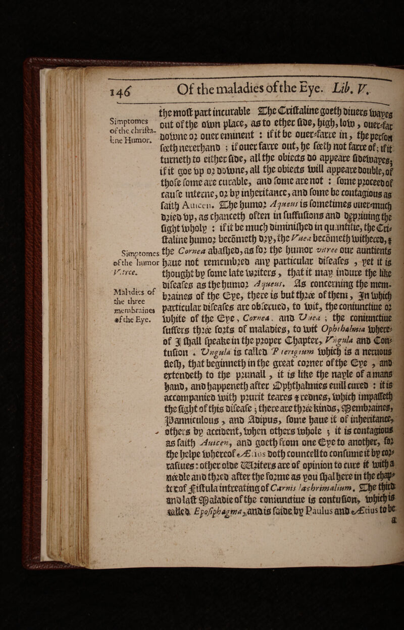                                    Simptomes of the chrifta- ine Humor, Of the maladies ofthe Eye. Lib. 7,  out ofthe otun place, as to ether fide, high, loin , ouer-fa notones2 onereminent ; ifitbe ouer-farre in, theperiog — (th nererband ; ouerfarve out, he feeth not fare of ; fig. turneth to either fine, all the obtecs 00 appeare finetnapes. ifit gov bp o2 Dotune, all the obiecs twill appeare Double, oF thofe fomeave curable, and iomearenot : fome proceenof caule iifecie, 02 by inverttance, and fome be contagious ag faity Aucen. She humo: 4720s ts fometimes uneranuch Died bp, ag chanceth often m1 fuffufions and depriuing the fightinboly ; ifitbe much Dinitntihed in quantitie, the Cre ftaline bumo2 becdnieth 029; the “zea beconieth twitheren, ¢ Viiree. Mahidies. of the three membraines efthe Eye. thouaht by fome late tueiters, thatit may indure the like difeafes asthebumio2 Jyseus. As concerning the mem- beaines of the Cye, therets bufthee oftheni, Bn tobhich particular vifcafes are obierucd, fo tif, thecontunetine 02 fubite of the Epe, Cornea. and Uses ; the contunctiue ~ fuffers thre foots of maladies, to tutt Opbrhelaia theres of ¥ thail (peakein the pooper Chapter, Vucua and Cow tufion . Ungula tg callen P tersgrum {ohich is a nerious ficth, that beqinneth infpe great cogner ofthe Cpe , and ertendeth to the punall , it ts itke the naple of amans yand, andhappeneth after Dphthalaues eutll cured + 16 sccompanicd tuith prurit teares ¢reanes, tobich intpalleth the fight of this difeate ; thereare thr kinds, Wembeaes, Panniculous , and Adipus, fome haue if of inherifansey | asfaith daicen, and gocthfrom one Cpeto another, fa2 the helpe tubercofe Ziivs doth councellte confumert byw rafiues : other olve C2iters ave of opinion to cure i tithe needle arid thocn after the fozme as pou thalhere mn the chap? | tcrof Fitula intreatina of Carns /achrimalium, Whe third . andlatt (paladie of the coniunctiue is contufion, whichis