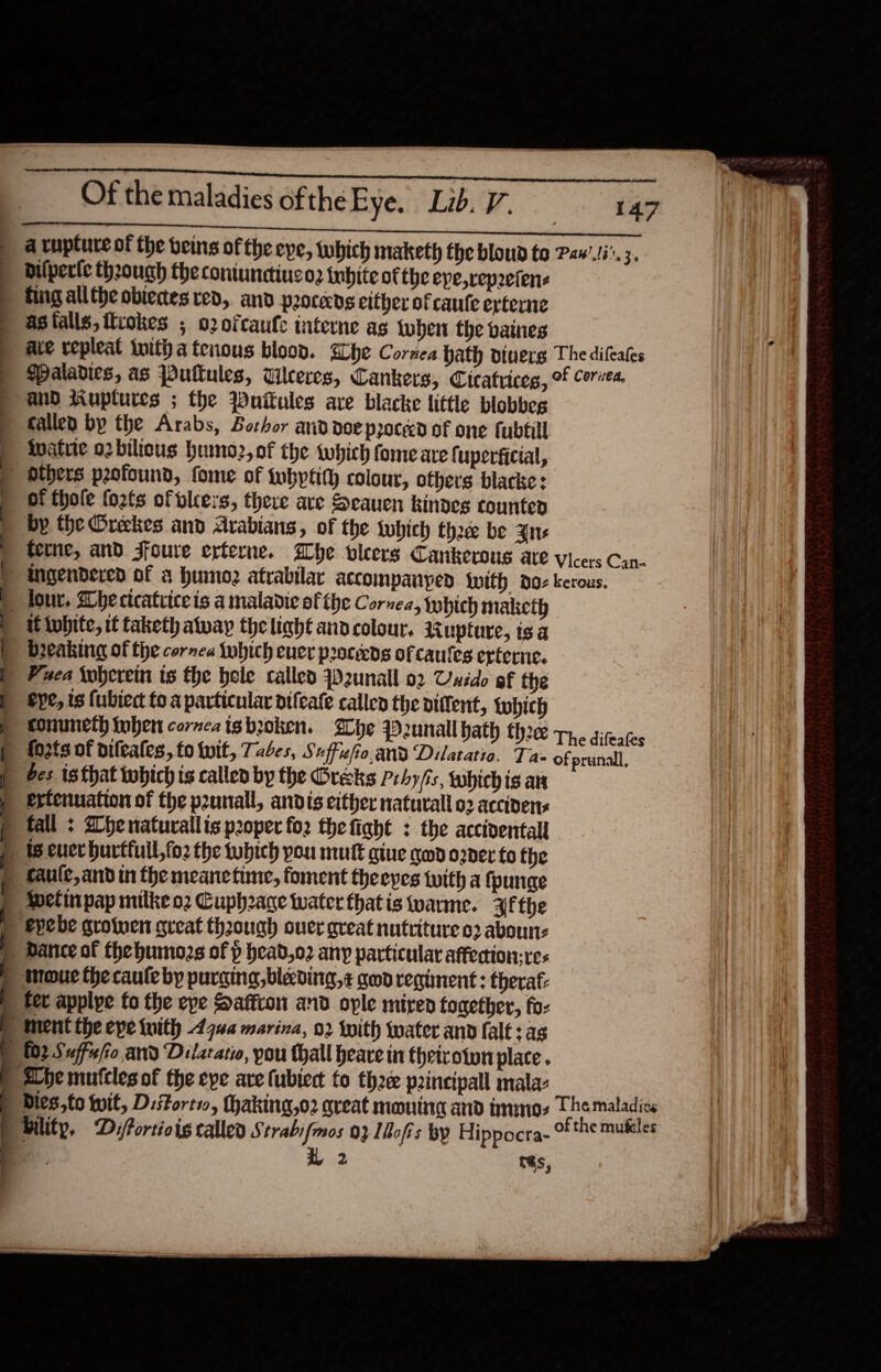 sap RRS Pai aM Riau o : Of the maladies of the Eye. Lib. V. 147 pe ges ee mace apemmenee nO IC A a rupture of the beins of the eye, Which maketh the bloud to Paw’.ti°. 3. bilperte theough the coniunetiueo. inbite of the epe,rep2efene » fingalltheobieces red, and procens either of caule erterne asfalls,iliokes ; o2ofcaufe interne as {uben the baines ave repleat inith a tenous blood. Elbe Cornea hath viuerg The difcates ) Maladies, as Puttules, Wlceres, Cankers, Cicatrices, of orvea. &gt; and tiuplures ; the Wuitules are blacke little blobbes fallen by the Arabs, Borhor and doe proceed of one fubtill inatuie o2bilicus humo2,of the which fome are fuperficial, _ dthers p2ofound, fome of {ubytity colour, ofhers blacke: of thole {o2fs of blcers, there ave Seauen kindes counted by the Orekes and Arabians, of the lubich thee be Ane &gt; terne, and Sfoure erterne. Whe vleers Cankerous are Vicers Can- tngendered of a humoz atrabilar accompanyen {with doz kerous. ) four. Whecicatciceis a maladie of the Cornea, tyhich maketh | it twbite, it taketh away the linht and colour, Rupture, is a ) breaking of the cornea tubich euer proceeds of caules erterne, | Fxea Woherein ts the hele called y2unall 02 Unido of the p conuncth fuben cornea tgbroken. Whe P2unall hath thee The dileates » fo2ts of dileales, to Wit, Tabes, Suffzfo,and Dilatatio. Ta- of prunall, | es. is that tubich ts called by the Gréks Prhyfis, tabichis ar p ertenuation of the punall, andts either natural 02 accivens » tall : 2henatuvallis proper for the fight : the accidental Ws cuerburtfull,fo2 the which you mut gtue geod order fo the p faule,and in the meanetime, foment theepes with a {purge » Welinpap milke o2 Guphrage water thatis wane. Af the ) evebe grotwen great thoough ouer great nutriture 03 aboun: ) Dance of thehumozs of p head,o2 any particular affection; res ) Mmoue the caute by purging, blecding,¢ geod regiment : thera: ) fet applye fo the eye Saffion and ople mired together, faz ment the eve with 4444 marina, 02 twith water and falt + as pb £02 Suffie/io and Dilarario, you thall heave in theivotwn place . © Lhe mutcles of the epe are fubtect to thee p2incipall mala: Dies,to Wit, Distorti, haking,o2 areat moning and tnmos Themaladice : 2 tés, 