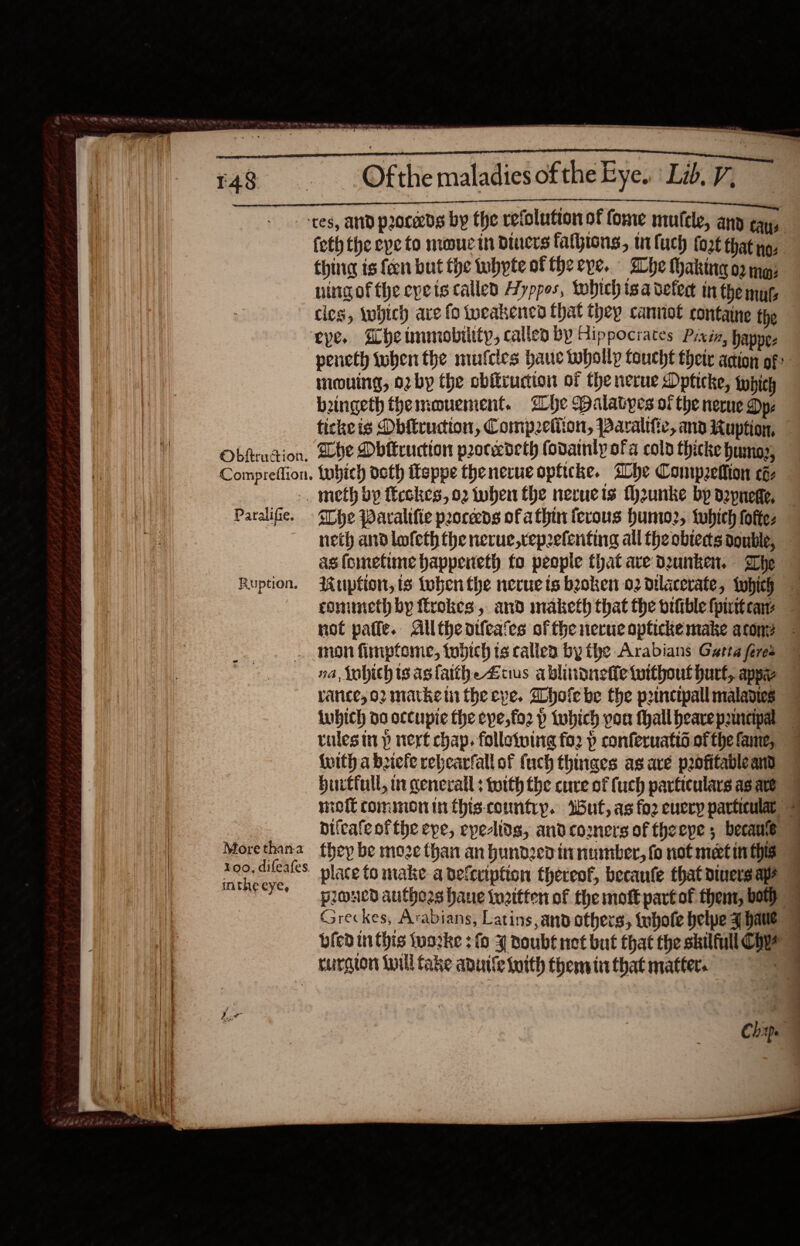   Ma tbawth oi ak lad be LT                          Ofthe maladies of the Eye. Lib. V; SAGES UTTAR tes, and proceeds by the revolution of fome mufele, any cay, feth the eye to mouc it Diners fathions, wi fuch fort that no: thing is {cen but the whpte of theepe. Whe haking o2 ma; ningof the eyets called Ayppos, which isa deter in the mys cles, which are fo weakened hat they cannot containe the eye. he tmmobiltty, called by Hippocrates Pixéa, hapne- peneth tuben the mufcles haue thollp taucht their acion of: meouing, orby the cbiirudion of the nerue Dpticke, typich beingeth themouement. ihe Dalavpes of the nerue Dye tickeis Obitruction, Compzeliton, PBaralific, ana Kuption, Obfeudion, Lhe Dbitruction procedeth fodainly ofa colp thicke humog, Compreffion. tobich doth Teppe thenerue opiicke. she Contpzellion coz _ meth bp ficckes, 02 when the neruets fh2unke bp depnege, Paralifie. Ihe Paralifte peoceeds ofa thin ferous humo2, which foftez neth and lofeth the nerue,rep2eferting all the obtects double, as fometine bappeneth fo people that ave Dunken. The Ruption. Ruption, is then the necuets boken 02 dtlacerate, twhich commeth by €rokes, and maketh that the orfiblefpitteay not pafle. Alltheorleates of fhe nerucaptickemake acon? . mon fimpfome, tobich ts callea by the Arabians Garta feres © na, Wobhich is asfatthe Zuus ablindneffetuithout burt, app vance, or mathe tn the eve. Whole be the prmncipall maladies lwbich do occupie the eye, fo2 p tobich pou Mhallhearepancipal — tulesin p nert chap, folloiving fo2 p conferuatid of the fame, {with a briefe rebcarfall of fuch thinaes as are pofitableand hurtfull, mn general: worth the cure of {uch particulars as are mol commoninthis-countryp. Wut, as fo2 euery particular bifcale ofthe epe, epelids, andcooners of theepe 5 becane 9 Morethana they be moze than an hundzedinnumber, fo not matin this a a ao place to make a defeription thereof, becaufe that diners aps eee uued authors bane tuaitten of the mott partof thent, both Greckes, Arabians, Latins and others, tebote belpe have © bled inthis (worke : fo 4 Doubt not but that the skilfull Coy 7 rurgion Lill Cake anuile iuith themin that matter. eS Se ey Chap. 