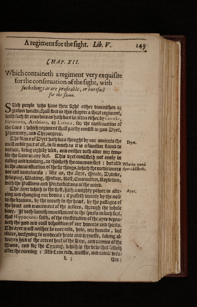                                   OO Ategimentfor thefight. Lib, V. 149 SRRRAG TRA ATR TACs ose  CHAP. X11. Whichcontaineth aregiment very exquifite forthe conferuation of thefight, with fact things as are profitable, or hurtful for the fame. Vich people inho haue their fiaht either Biminithen a2 ) 7 sroton tocake, fail find in this chaptera iho2t reginent, D Auth fuch fit remedies as bath ben inritten etther bp Greeks, . Bebrewes, Arabians, 62 Latines, fo2 the confernattor of thefame 3 tobtch regiment: Mall partly confit in god xDyet, qovarmacy, and Chveuracric, ale tome of Dyet hath been the ught by our ancients the met noble part ofall, info muchas itis afamiltar friend to Nature, being righilp bled, and neither doth alfer no2 trous ble thefameimany fo2t. Whig ayet tonfiiteth not enely in eating and d2inkine, as thinketh thecommmon {ort + butaly ‘Wherin good ti the adininittration of the tir things, tobich the mepdicionerg dyet céfiftesh. bor talibnnaturals ; like as, the Ay2e, qpeate, Dunke, Hleping, Waking, Potion, Keil, Cuacuation, Repleticn, | Meith the Patlions and Perturbations of fhe mind. alhe Ayer which is the firkt, hath amiahty poinerin alfes Ayer, | UNG and changing cur bovics ; if paifet directly by the nofe fo fhebaines, by the mouth te hebeart, by the patfares of the heart and meouement of the attters, thoeugh the tuhole p boys Ft voth furnith nourithment to the fpiuits infuch fort, | Mat Hippocrates faith, of the conttitution of the apes sepen: E beth the nod ano cuill difpefition of our humors andi pitts. abe ayer mutt neither be cuec cold, hote, norhunide, but Ueare, declpnina fo moverate beate and d2ynefle, faking al P tvayes had of the ardent peat of the &amp; Un, andraynus ofthe : Pore, and foz the Cparing, which ig the deiu that falteth a Mier thecuening + Alfo fiom coly, morte, and ranite trea: ie 1, 2 Dyet. er ee rE ae ee eee  