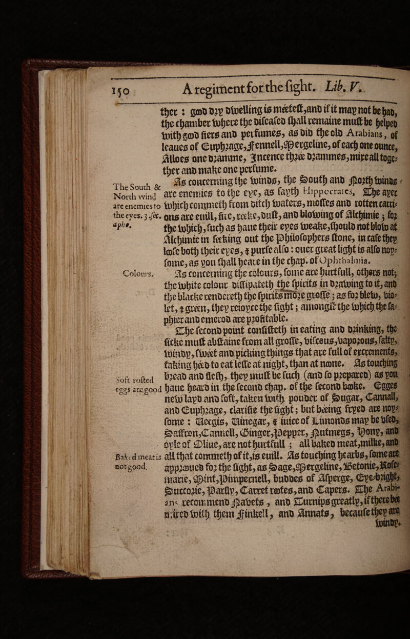                                  Aregimentforthefight. Lib, V.. thee 3 god day divelling is meefeft,and tft may not be hap, the chamber tubere the difcaicd (hall vemaine mutt be helpen {ith god fiersand perfumes, as diD Cheold Arabians, of leaucs of Cuph2age,sfennell,pergcline, of cach one ounce, Alloes one pramime, Sncence thee dammes, mircall toge- ther and make one perfume. As concerning the tuinds, fhe South and Moorth toinag -        which cometh from ditch tuaters, mofies and rotten care Colours. Soft rofted the tuhich, fuch as haue their eyes weake,fhould not bloip at Aichimie tr feeking out the Pbtlolophers Tone, tu cate thep lie both their eves, ¢ purfealio : oucr great light is allo noy- fone, ag you fyall bearein the chap.ofOphrbalmia, As concerning the colours, fome ave Durtfull, others nok, the white colour viffipateth the (pitts tn dating fo tf, and the blacke vendexeth the forts mdze guofie ; as fo bletw, bio ict, eqvecnt, they retoyce the fiabt ; amougit the ubich thefa — phicrand emerod are pooktable. . Che (econd point confitteth in eating and ombking, he ficke mut abftaine from all avofic, bifceus, bapozous, faltp, {minDdy, (cet and picking thiias that are fuil of excrement, faking heed fo cat lette at night, thanat none. As touching Lead and fleth, they mult be fuch (and (0 preparen) as yolk net layp ann (oft, taken fuith pouner of Sugar, Cannall, and Cuphacde, clarifie the fiaht; but beemig frped are noy4 forme : Tlergis, Tlinegar, € iuice of Limonds may be Dies | Hafron,Cannell, Winger, Wepper, Mutmeds, Pony, and | oyleof Diive, ave nothurtiull ; alibakeo meat,milke, and | not good. approues fo2 the ficht, as Hage, speraeline, wWetonie, Roker a ‘Marie, DDint,Wimpernell, buddes of Atperge, Gyeaas | Succtorie, Parliy, Carret rotes,and Capers. he Arable | ans recommend Pabets, and Lurnipsareatip, tfthereba | sired inith then stinkell, and Annats, becaulethep ae | 