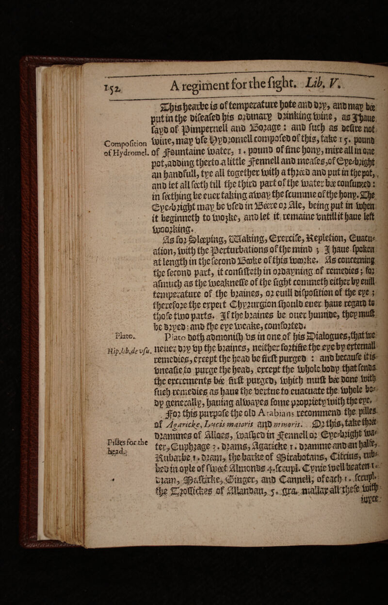  Tg 2,   SOLO TT oe TE TT OT: ty  segecenenerte ae CIO On see ea hishearke is of temperature hote avd d2y, anvmay be putinthe difeafed bis ozdinary Ounkiig tine, as zhaue fapn.of Pimpernell and Worages aiid fuch as delive not, not,anding therto.alitte sfennell and meafes,of Cye-ight an bannfuil, tye all tonether tutth a thrad and putin thepot, ann let all (eth fill the third part ot the tuater ba confumed: in feething be ener faking alway the fume of the bony. ahe Cye-brtabt map be ble tr Were o2 Ale, being put i tyhen: it beainneth totuoske, andlet tt. remaine ontilit hane lett {wOoIING., 7 : 5 | Ag for Slepina, Waking, Crercife, Repletion, Cuacue ation, With the Berturbations ofthe mind 5 FZ haue.{poken atlenath in theiecond Boke otthistumke. As conceming the ferond part, itconfiffety in ozdayning of remenies 5 for afiiuch as the weaknelie of the fight conuneth either by eu, fempecature of the buatnes, 02 cutll pifpotition of the epe 3 fherefo2e the erpert Chyeurgion fhonld ever haue reqaud te fyoletinoparts. afthebsaines be ouer huumbe, they rill. be Boyed; and the epe incake, comforted. | Piaco noth admonith bs in one. of his Dialogues, thatine  remedies, creept the bean be ficlt purged : andbecaufe itis preafiefo purce thebead, except the twholebosy thationas — the ercrements bee fete puracd; inbich mutt be Done toil) fey remedies as haue the vertue fo euatnate the: {uhole bo bp genexally, hantig alluapes fore popatety tuith theeve, _ For this purpofe the old Arabians recommend the pilles. Bf Acaricke, Lucis matoris and smoris. .. D2rthis, take three: mamines of Aliaes, walhcdin tennello2 Cpe-ight wa for, Cuphage 2. dams, Agaricke 1. pammeandan ally. Rubarbe 1, dau, thebarkeof Qirabotans, Citius, rubs. bep tiiople of fivmt Almonds 4.fcvuph Conic twell beatettte Swain, Waltirhe, Ginger, and Cannell, ofeach. fecupls: the Meollickes of Glanbant, 5..Gra..analar alt yet sal suyee: 