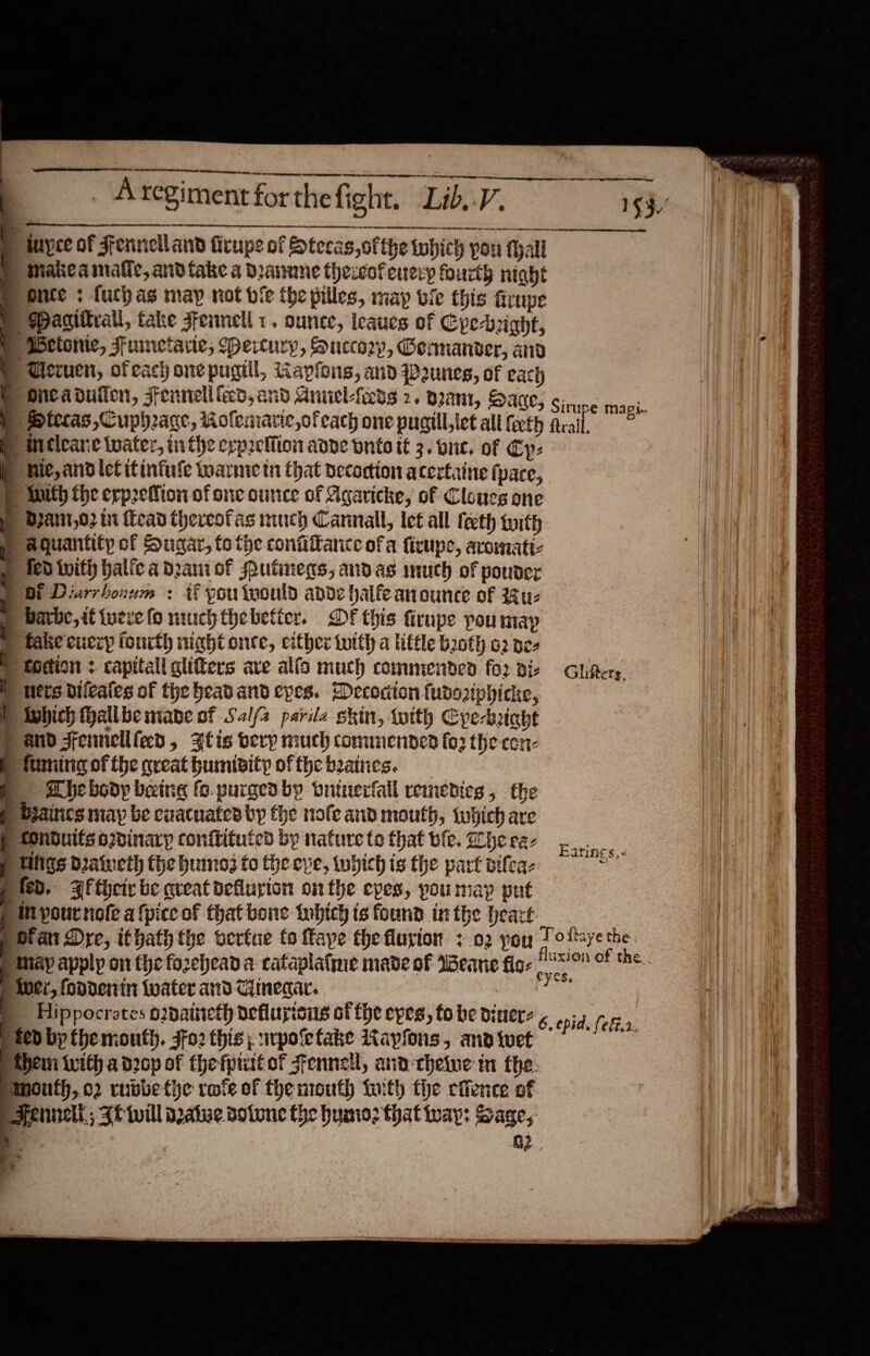      ) “ iuyee of Fennelland fitup: of Stecas,ofthe which pou fall © Danittrall, take jfennell 1. ounce, leaues of Cpe-rughf, idctome, Fumetarie; (Pertury, Succory, Genmanver, and ® Cieruen, ofeach one pugtil, Gapfouns, and Dunes, of Pact) iP WMeticane water, in the erpoceMion adve onto it 3. one. of Cp: } tnith the erp2efion of one ounce of Agavicke, of Cloucs one Dpant,02 tn ead thercofas niuch Cannall, let all teeth with y aqguantity of Sugar, to the coniiffance ofa firune, arowmatt » fedivifh halica dpa of Putinegs, andas much of pouder 2) Ot Diarrhonum : Uf pou tvould ade halfe anounce of 4 u- » bare, if tueve (o muuch thebetter. DF this firnpe pou map ) take cueryp fourth night onte, either with a little both 02 ez » todion + capitall glifers ave alfo much commenden fo2 vi- m uers dileates of the headband cpes. Decocion fussaphicke, ) twbich hallbe mane of Salfz parile skin, with Cpe-brght ) and Fennellfed, Zlis ery much commended for the con- Pfiumine ofthe creat humibity ofthebzaines. Shebsdy being fo.purgenby vntnerfall remedies , the P beaines may be evacuated by the nofe and mouth, which are § Conduits odinaryp conftifutes by nature te that wfle. he ee- p Uligs Daiueth fhe humo to the eve, which is the part pifea- fed. 3fthcty be great deflurion onthe eyes, poumay put ) Myournole a {pice of that bene ibich is found inthe heazt _ ae $3 ger § Magi Glifters.. Earines, &lt; ) May apply on the forehead a cataplafme made of Weane fic: ' ' ¢ » iver, fondenin Water and Ciineqar..    ted by {he mouth. Ffo2 this; srpoefake Kaypfons, and twet Ahem with a drop of the fputt of Sfennell, and cheiwe mn fhe. emnouth, o2 rubbe tie rove of fhe mouth tith fhe effence of Fennell, Ft will azatue sotwne the humo? that way; Sage, : | a3 s.4 