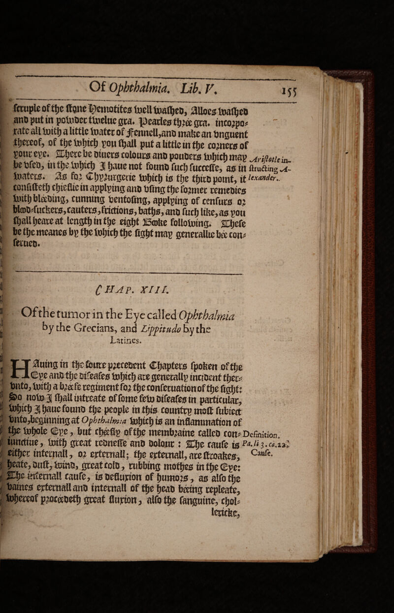            Of Ophthalmia. Lib. V. 155 | Accuple of the tone Hemotites tell mathen, Allocs tvathen | and putin poluder tinelue gra. Pearles three gra. tnico2p0- rate all toith a little tater of Fennell ,and make an bnguent | tHereol, of the twbteh pon thall put alittic inthe comers of i poureye. Where ve divers colours and pouders tubich map 4, ifotle in Hi ie p bevied, mithetubich 3 haue not found fach fuceefie, as in ftrudting 4- p waters. As for Chprurgeric which is the third pome, it /exarder.. tonfifteth chiefic it applying and vfing the former remedies : With blading, cunning ventoting, applying of cenfurs 02 | | bdlodAuckers, cauters, fridions, baths, and fuch ltke, as pou ) Mallheave at length inthe eight Soke followina. hele &gt; bethemeanes by the lubich the fight may generallic bee cone fernen. : ‘ &gt;   CHAP. XII. - Ofthetumorin the Eye called Ophthalmia by the Grecians, and Zippieudo by the Latines.    2 T_T Auing tu the foure precerent Chapters tpoken of the ) &amp; AC pe andthe otfeates which are generally incioent thers p Ditto, iuith a beefe regiment fo2 the conferuationof the fiaht: fF 0 now thal intreate of fome few difeates in particular, B twbich 4 auc found the people in this. country motE tubied ; H bhto,beainning at Opbrh.ales:a which is an nfammation of p the whole Cye , but cheefip ofthe membeaine called cone Defaition. Ptintdiue, {with great reonefte and dolonr : Whe caule tg P4./é3.ca2az Pkither internall, o2 erternall; the erternall, are ftroakes, Cau. Pdeate, duit, wind, qreat cold, rubbing mothes in the Eve: pA be ecernall caule, is deflusion of humors, as alto the Pbaines exrternalland tnternall of the head bein repleate, prOherent procedeth areat flurton, allo the = Chol:                