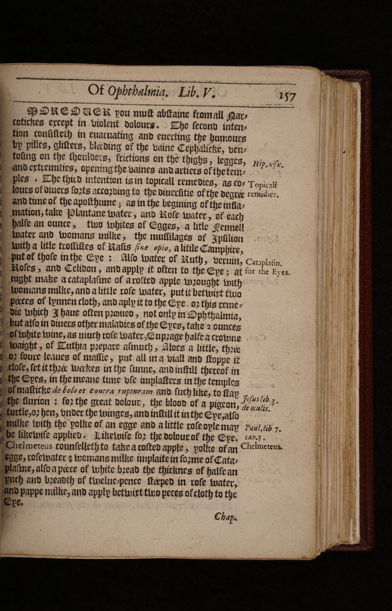    Of Ophrhalmia, ‘Lib. Vs  ti. | totickes except in violent dolours. Hip, uify, | balfe an ounce, ) -put of thofe inthe Cpe :  p tlote, fet tthe weekes tn the Cunne, andinttill thereof tn Pthe Cres, in themeane tine vfe implafters tn the temples | pofmatticke de ¢oloet contra rupruram and fuch like, to fay tbe flurton ; forthe great dolour, the biosd of a pigeon, peurtic,o2 hen, Onder the hinges, andinhillit inthe Cye,alfo     peage, rofeinater ¢ inomians milke tmplaite in forme of Cata- pplatine, alfoaprece of white bead the thicknes of halfean PPNCh and beadth of tweluc-pence feped in vole water, BNO pappe milke, and apply betinirt tino peces of cloth to the | ‘ VR. . “5 Chap.  