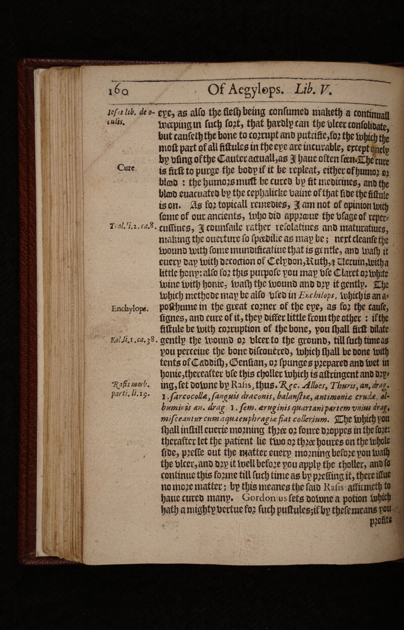                                   us Cure, Enchylope. Rafis morb. parti, 19. Of Aegyleps. Lid. V. a ce rxpingm fuch fort, that hardly can the leer contolivate, but canfeth the bone to cozrupt and putiifie, fo2 the tubich the moft part ofall fittules in theeye ave incurable, ercept Gnely is firtt to purge fhe bodp it tt be repleat, ettherofhumn o; bind + the humozsmutt be cures bp fit medicines, and the blop cuacuated by fhe cephalicke vaine of that five the fittuie ison. Sg fo2 topical remedies, J am not of opinion twith forne of ourancients, tubo td appeue the vfage of reper: cufliues, 3 counfatle vather reiolatiues and maturatiues, 7 making the oucrfure fo (pedilicas map be; nertcleantethe {pound with fone mundificatiue that is gentle, and tat it enery day twith decoction of Ceipoon, ii uth,z Cerin, witha little hon: alfo (02 Chis purpofe you may bile Claret o2 inhite {uine tutth honic, talh the wound and d2y it gently. Whe fobich methode may be allo pied in Exchilops, \ubichis ana pothumein the great cozner of the eye, as fo2 the caulk, fignes, and cure of if, they differ little fren the other + ifthe filtule be twith co2ruption of the bone, you thall fick oilafe genftlp the {round 02 bieerfo the ground, fill fuch fineas J you percetue the bone dilcoucred, twhich thall be done Iith | tents of Caddilh, Gentian, 02 fpunaes prepared and iwet 1 honic,thereatter bie this choller tobich ts aftringent and d2y ing, fet dolwne by Ralis, thus. Rec. diloes, Thuris, an, drag. 1.farcocolla, fanguts draconis, balanftie, antimonia crud, al- bumines an. drag. 1. fem. aruginis quartanipartem vains dragy mifceantur cum aquaeuphragia fiat collerium. The which you fhall infill cverte morntrg thee 02 foure d2oppes tn fhe {oye therafter let fhe patient lie tio 02 thee houres on the whole fide, prefic out the naatter enerp mo2znine before pou tual) the bicer, and p2y it iuell befoze you apply the choller, andl continuc this foame till {uch time as by preflineg it, thereitue” Nomoze matter; by this meanes the fatd Rafis: atttumeth | haue cured many. Gordonius fets nofunea potion whith hath amuahty bertuc foz fuch puftules;if by thelenacans ey a Seal prone   