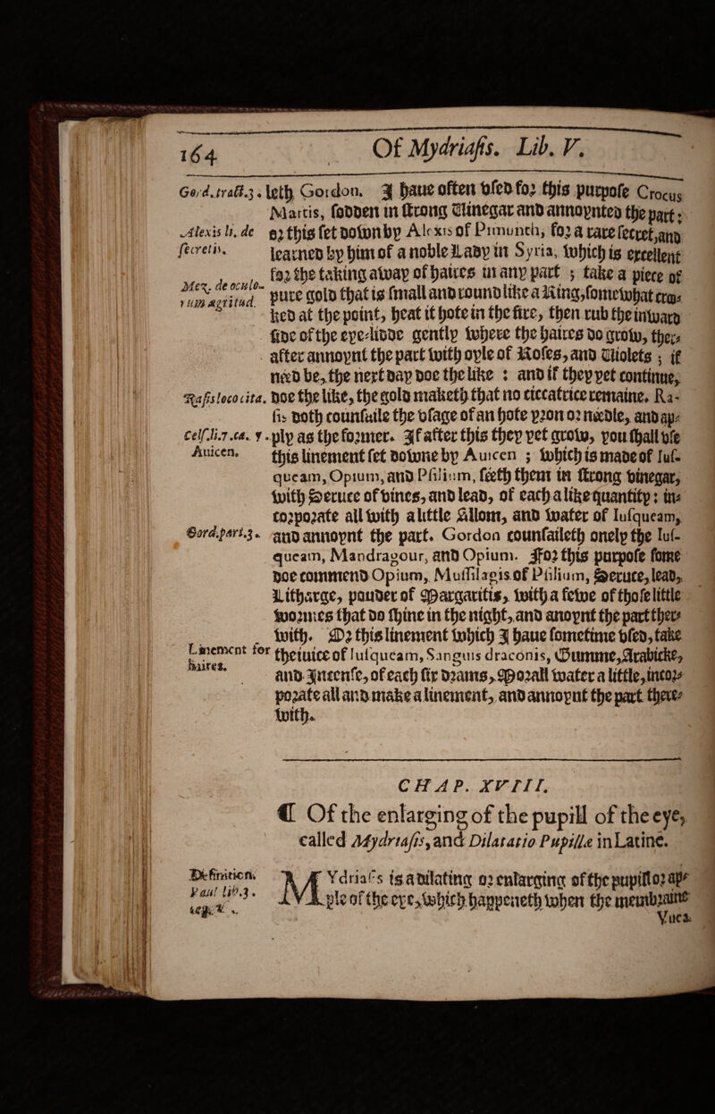                           berm 6a... OF Mydriafis.. Lib. V. Se a a Gord.iratt.3leth Gordon, ¥ ane often olen fo: this purpote Crocys Martis, fodden in rong Clinegar and armopnted the part. Alexis lide 62 this fet polunby Alexis of Pimunch, (02 a rare fecret any fecretis. learned by himof a nobledLaay ut Syria, tobich is epcellons faz the taking alway of haties urany part ; take a piece of pure gol thatis (mall androundiike a Ring, fometobat ra: ked at the point, heat ti hotem the fire, then rub theintuarg -. fine ofthe epe-lisae gently tuber the baires do guoty, the. after annoynt the pact totth ople of 1oles, and Uiolets ; if nib be, the next pay doe thelike : andit they pet continue, Rafslococita, Hoe the like, the qola maketh that no crccatrice cemaine, Ra- fis Doth counfuile the bfage of an Hote pon 02 needle, andap- cel(li7 ce. ¥ ply as thefozmer. Jfatter this they pet qrotw, pou thall vie Aucet, this linement fet voluneby Auicen ; twbichismaoeof Iuf- queam, Opium, and Philium, feeth thent wi ftrong pinegar, With Seruce of vines, andlead, of cach alikequantitp; tne co2pozate all twith alittle Gllomt, and tater of Iufqueam, Sord.pert.3. ~angyannopnt the part. Gordon counfaileth onely the Tul quean, Mandravour, and Opium. 3fo2 this purpofe fome Doe commend Opium, Muflilaeis of Piliam, Seruce, lead, Litharae, pander of Warcarifis, twitha fetwe of tholelittle fomnes that do thine in the nighf,,and anopnet the part ther : _ with. D2 thislinement tobich Z bane fometune bled, fake Senne fF thetuice of Jufqueam, Sanguis draconis, Dunne, Arabicke, me ana. 3nteente, of each fir dams, 9 o2all water a little, tncozs pozate alland make alinement, andannopne the part there (vith.  Mex. de ocul0. yim agritad.  CHAP.XVTTI, @ Of the enlarging of the pupill of the eye, called A4ydrtafis,and Dilatario Pupille inLatine. Definitions RK AA Ydria’s tganiating o2 enlargine ofthe pupifto: ape fay 3+ AV A ple ofthe eve, twhich hanpeneth when the mnemnbzaite eG : Vuea 